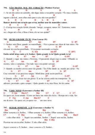 794. NÃO TRATES MAL TEU CORAÇÃO (Waldeci Farias) 
214 
D A D A D A 
1 - Se um dia caíres no caminho, não digas nunca a teu pobre coração / “És mau e traidor, 
D A D 
ingrato e desleal , nem olhes mais para o céu: não tens perdão!” 
A D A D A D A D 
Rancor destrói um coração que errou, melhor usar de mansidão e amor. 
D A D A D 
2 - Corrige teu coração ferido, dizendo: “amigo, coragem, vamos lá! / Tentemos, outra 
A D A D 
vez, chegar até o fim, e Deus é bom, ele vai nos ajudar!” 
795. QUÃO GRANDE ÉS TU (Vem Louvar IV) 
G E7 Am D7 G D7 
1 - Senhor meu Deus, quando eu maravilhado, / Fico a pensar nas obras de tuas mãos / No 
G E7 Am D7 G D7 
céu azul de estrelas pontilhado, / O teu poder mostrando a criação. 
G C G Em Am-D7 G (D7) 
Então minh’alma canta a ti, Senhor / Quão grande és tu! Quão grande és tu! 
G E7 Am D7 G-D7 
2 - Quando a vagar nas matas e florestas, / O passaredo alegre ouço a cantar / Olhando os 
G E7 Am D7 G D7 
montes, vales e campinas, / Em tudo vejo o teu poder sem par. 
G E7 Am D7 G-D7 
3 - Quando eu medito em teu amor tão grande / Teu Filho dando ao. mundo pra salvar / Na 
G E7 Am D7 G D7 
Cruz vertendo o seu precioso sangue / Minh’alma pode assim purificar. 
G E7 Am D7 G-D7 
4- Quando enfim, Jesus vier em glória / E ao lar celeste então me transportar / Te 
G E7 Am D7 G D7 
adorarei, prostrado e para sempre: / Quão grande és tu, meu Deus, hei de cantar. 
796. VASO NOVO (Louvemos o Senhor III) 
G C-Am Dm-G7 Dm G7 C G7 C C7 
Eu quero ser, Jesus amado / Como um barro nas mãos do oleiro. / Rompe-me a vida, faz- 
F Fm C-Am Dm-G7 C 
me de novo / Eu quero ser, eu quero ser um vaso novo. 
797. OLHAR SOMENTE A TI (Louvemos o Senhor V) 
Dm A Dm Gm 
Olhar somente a ti, Senhor, / Olhar somente a ti, Senhor, Olhar somente a ti, Senhor, 
C7 F Dm Gm A7 Dm Dm/C 
e não olhar atrás / Seguir teu caminhar, Senhor / Seguir sem vacilar, Senhor 
A7 Dm C-Dm 
Prostrar-me em teu altar, Senhor / E não olhar atrás. 
Seguir somente a Ti, Senhor... Amar somente a Ti, Senhor... 
 