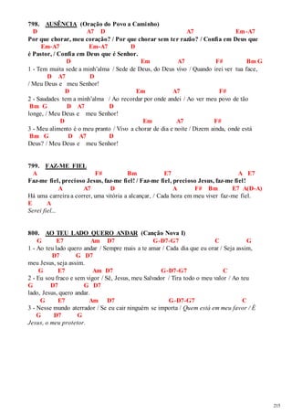 215 
798. AUSÊNCIA (Oração do Povo a Caminho) 
D A7 D A7 Em-A7 
Por que chorar, meu coração? / Por que chorar sem ter razão? / Confia em Deus que 
Em-A7 Em-A7 D 
é Pastor, / Confia em Deus que é Senhor. 
D Em A7 F# Bm G 
1 - Tem muita sede a minh’alma / Sede de Deus, do Deus vivo / Quando irei ver tua face, 
D A7 D 
/ Meu Deus e meu Senhor! 
D Em A7 F# 
2 - Saudades tem a minh’alma / Ao recordar por onde andei / Ao ver meu povo de tão 
Bm G D A7 D 
longe, / Meu Deus e meu Senhor! 
D Em A7 F# 
3 - Meu alimento é o meu pranto / Vivo a chorar de dia e noite / Dizem ainda, onde está 
Bm G D A7 D 
Deus? / Meu Deus e meu Senhor! 
799. FAZ-ME FIEL 
A F# Bm E7 A E7 
Faz-me fiel, precioso Jesus, faz-me fiel! / Faz-me fiel, precioso Jesus, faz-me fiel! 
A A7 D A F# Bm E7 A(D-A) 
Há uma carreira a correr, uma vitória a alcançar, / Cada hora em meu viver faz-me fiel. 
E A 
Serei fiel... 
800. AO TEU LADO QUERO ANDAR (Canção Nova I) 
G E7 Am D7 G-D7-G7 C G 
1 - Ao teu lado quero andar / Sempre mais a te amar / Cada dia que eu orar / Seja assim, 
D7 G D7 
meu Jesus, seja assim. 
G E7 Am D7 G-D7-G7 C 
2 - Eu sou fraco e sem vigor / Sê, Jesus, meu Salvador / Tira todo o meu valor / Ao teu 
G D7 G D7 
lado, Jesus, quero andar. 
G E7 Am D7 G-D7-G7 C 
3 - Nesse mundo aterrador / Se eu cair ninguém se importa / Quem está em meu favor / É 
G D7 G 
Jesus, o meu protetor. 
 
