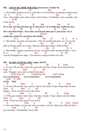 801. LOUCO DE AMOR POR JESUS (Louvemos o Senhor II) 
216 
D A D Em A7 
1 - Meu Senhor despojou-se de si, sendo Deus / Se fez homem, se entregou e morreu numa 
D A D A D Em A7 
Cruz. / Meu Senhor, para salvar a mim e meus irmãos, / Se humilhou, veio ao mundo e das 
D D7 
trevas fez luz. 
G A D Bm Em A7 
Eu te amo, sou louco de amor por ti, meu Jesus / Tu és minha paz, minha luz, meu 
D D7 G A D Bm 
Rei e meu Bom Pastor. / Eu te amo, sou louco de amor por ti, meu Jesus / Tu és 
Em A D-G-D 
minha paz, minha luz, meu Deus, meu Senhor. 
D A D Em A7 D A D A 
2 - Meu Senhor, que tudo criou por amor, / Não foi recebido pelo povo seu. / Lá na Cruz 
D Em G7 D D7 
pede ao Pai que perdoe aos cruéis, / Que não sabem que matam o Filho de Deus. 
D A D Em A7 D A 
3 - Meu Senhor cumpriu a promessa, nos deu / O Espírito Santo da parte de Deus. / Foi à 
D A D Em A7 D D7 
casa do Pai preparar-nos lugar, / Pra levar-nos consigo ao Reino dos céus. 
802. EU SOU O PÃO DA VIDA (Agnus Dei 87) 
E F#m A B7 E G#m 
1 - Eu sou o Pão da vida, o que vem a mim não terá fome / O que crê em mim não terá 
C#m E F#m A B7 
sede, / Ninguém vem a mim se meu Pai não atrair. 
E–B7–C#m E7 A-C#m-F#m B7 E-E7-A-F#m 
Eu o ressuscitarei, eu o ressuscitarei, eu o ressuscitarei 
E-B7 E (B7) 
no dia final. 
E F#m A B7 E G#m 
2 - Eu sou o Pão da vida, que se prova e não se sente fome / O que sempre beber do meu 
C#m E F#m A B7 
Sangue / Viverá em mim e terá a vida eterna. 
E F#m A B7 E G#m 
3 - O Pão que eu darei é meu Corpo, vida para o mundo / O que sempre comer de minha 
C#m E F#m A B7 
Carne / Viverá em mim como eu vivo no Pai. 
E F#m A B7 E G#m C#m E 
4 - Sim, meu Senhor, eu creio que vieste ao mundo a remi-lo / Que tu és o Filho de Deus e 
F#m A B7 
que estás aqui, / Alimentando nossas vidas. 
 