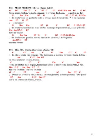217 
803. MÃOS ABERTAS Ofertas (Agnus Dei 85) 
G D7 Em G C D7 C D7 G-B7-Em Am D7 G D7 
Nesta prece, Senhor, venho te oferecer / O crepitar da chama, a certeza de dar. 
G Bm Em D7 G C D7 C D7 G B7-Em 
1 - Eu te ofereço o sol que brilha forte, te ofereço a dor do meu irmão / A fé na esperança 
Am D7 G D7 
e o meu amor! 
G Bm Em D7 G C D7 C D7-G B7 
2 - Eu te ofereço as mãos que estão abertas, o cansaço do passo mantido, / Meu grito mais 
Em Am D7-G D7 
forte de louvor! 
G Bm Em D7 G C D7 C D7-G-B7-Em 
3 - Eu te ofereço o que vi de belo no interior dos corações, / A coragem de 
Am-D7-G D7 
me transformar! 
804. TEU SOU Ofertas (Louvemos o Senhor III) 
C E7 Am C A7 Dm G7 C E7 
1 - Eu não sou nada e do pó nasci, / Mas tu me amas e morreste por mim / Diante da Cruz 
Am C A7 Dm G7 
só posso exclamar: teu sou, teu sou. 
C C7 F Fm C Am 
Toma as minhas mãos te peço, toma meus lábios te amo / Toma minha vida, ó Pai, 
Dm G C Am Dm G7 C 
teu sou, teu sou! / Teu sou, teu sou! 
G C E7 Am C A7 Dm G7 C 
2 - Quando de joelhos te olho, ó Jesus, / Vejo tua grandeza, e minha pequenez / Que posso 
E7 Am C A7 Dm G7 
dar-te eu, só meu ser: teu sou, teu sou. 
 