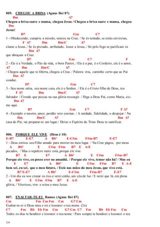 805. CHEGOU A BRISA (Agnus Dei 87) 
218 
Dm A7 
Chegou a brisa suave e mansa, chegou Jesus / Chegou a brisa suave e mansa, chegou 
Dm 
Jesus! 
D7 Gm C7 
1 - Obedecendo, cumpriu a missão, venceu na Cruz. / Se és tentado, se estás em trevas, 
F A7 Dm Dm/C A7 
clame a Jesus, / Se és provado, atribulado, louve a Jesus, / Só pelo fogo se purificam os 
Dm A7 
que abraçam a Cruz. 
D7 Gm C7 F 
2 - Ele é a Verdade, o Pão da vida, o bom Pastor, / Ele é a paz, é o Cordeiro, ele é o amor, 
A7 Dm Dm/C A7 
/ Chegou aquele que te liberta, chegou a Cruz, / Palavra viva, caminho certo que ao Pai 
Dm A7 
conduz. 
D7 Gm C7 
3 - Seu nome salva, seu nome cura, ele é o Senhor. / Ele é o Cristo filho de Deus, teu 
F A7 Dm Dm/C A7 
Salvador / Crendo que possas na sua glória ressurgir. / Diga a Deus Pai, como Maria, eis- 
Dm A7 
me aqui. 
D7 Gm C7 F A7 
4 - Exemplo e mestre, amor, perdão veio ensinar. / A unidade, fidelidade, o despojar / Na 
Dm Dm/C A7 Dm A7 
casa do Pai, vai preparar-te um lugar./ Deixe o Espírito do Trino Deus te santificar. 
806. PORQUE ELE VIVE (Deus é 10) 
E-B7 E-E7 A Bbº E-C#m F#m-B7 E-E7 
1 - Deus enviou seu Filho amado para morrer no meu lugar. / Na Cruz pagou, por meus 
A Bbº E C#m F#m B7 E A-E 
pecados, / Mas o sepulcro vazio está, porque ele vive. 
B7 E E7 A Bbº E C#m F#m-B7 
Porque ele vive, eu posso crer no amanhã. / Porque ele vive, temor não há! / Mas eu 
E E7 A Bbº E C#m F#m B7 E A-E 
bem sei, eu sei, que o meu futuro, / Está nas mãos do meu Jesus, que vivo está. 
B7 E-E7 A Bbº E-C#m F#m-B7 E-E7 
2 - Um dia eu vou cruzar os rios e verei então, um céu de luz / E verei que lá, em plena 
A Bbº E C#m F#m B7 E A-E 
glória, / Vitorioso, vive e reina o meu Jesus. 
807. EXALTAR-TE-EI Ramos (Agnus Dei 87) 
Cm Fm Cm Fm Cm G7 Cm 
Exaltar-te-ei ó Deus meu e rei e louvarei o teu nome. (2x) 
C7 Fm Bb Eb Fm Cm G7 Cm C7 Fm Bb Eb Fm Cm 
Todos os dias te bendirei e louvarei o teu nome / Para sempre te bendirei e louvarei o teu 
 