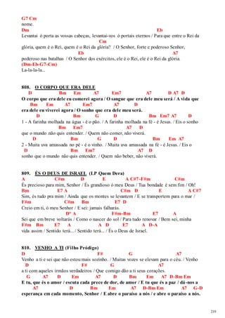 219 
G7 Cm 
nome. 
Dm Eb 
Levantai ó porta as vossas cabeças, levantai-vos ó portais eternos / Para que entre o Rei da 
Cm 
glória, quem é o Rei, quem é o Rei da glória? / O Senhor, forte e poderoso Senhor, 
Eb A7 
poderoso nas batalhas / O Senhor dos exércitos, ele é o Rei, ele é o Rei da glória. 
(Dm-Eb-G7-Cm) 
La-la-la-la... 
808. O CORPO QUE ERA DELE 
D Bm Em A7 Em7 A7 D A7 D 
O corpo que era dele eu comerei agora / O sangue que era dele meu será / A vida que 
Bm Em A7 Em7 A7 D 
era dele eu viverei agora / O sonho que era dele meu será. 
D Bm G D Bm Em7 A7 D 
1 - A farinha molhada na água - é o pão. / A farinha molhada na fé - é Jesus. / Eis o sonho 
Bm Em7 A7 D 
que o mundo não quis entender. / Quem não comer, não viverá. 
D Bm G D Bm Em A7 
2 - Muita uva amassada no pé - é o vinho. / Muita uva amassada na fé - é Jesus. / Eis o 
D Bm Em7 A7 D 
sonho que o mundo não quis entender. / Quem não beber, não viverá. 
809. ÉS O DEUS DE ISRAEL (LP Quem Dera) 
A C#m D E A C#7-F#m C#m 
És precioso para mim, Senhor / És grandioso ó meu Deus / Tua bondade é sem fim / Oh! 
Bm E7 A C#m D E A C#7 
Sim, és tudo pra mim / Ainda que os montes se levantem / E se transportem para o mar / 
F#m C#m Bm E7 D 
Creio em ti, ó meu Senhor / E sei: jamais falharás. 
D° A F#m-Bm E7 A 
Sei que em breve voltarás / Como o nascer do sol / Para tudo renovar / Bem sei, minha 
F#m Bm E7 A A D E7 A D-A 
vida assim / Sentido terá... / Sentido terá... / És o Deus de Israel. 
810. VENHO A TI (Filho Pródigo) 
D F# G A7 
Venho a ti e sei que não estou mais sozinho. / Muitas vozes se elevam para o céu. / Venho 
D F# G A7 
a ti com aqueles irmãos verdadeiros / Que comigo dão a ti seus corações. 
G A7 D Em A7 D Bm Em A7 D-Bm Em 
E tu, que és o amor / escuta cada prece de dor, de amor / E tu que és a paz / dá-nos a 
A7 D Bm Em A7 D-Bm Em A7 G-D 
esperança em cada momento, Senhor / E abre o paraíso a nós / e abre o paraíso a nós. 
 
