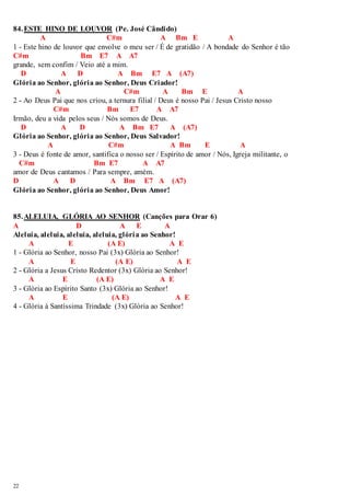 84. ESTE HINO DE LOUVOR (Pe. José Cândido) 
22 
A C#m A Bm E A 
1 - Este hino de louvor que envolve o meu ser / É de gratidão / A bondade do Senhor é tão 
C#m Bm E7 A A7 
grande, sem confim / Veio até a mim. 
D A D A Bm E7 A (A7) 
Glória ao Senhor, glória ao Senhor, Deus Criador! 
A C#m A Bm E A 
2 - Ao Deus Pai que nos criou, a ternura filial / Deus é nosso Pai / Jesus Cristo nosso 
C#m Bm E7 A A7 
Irmão, deu a vida pelos seus / Nós somos de Deus. 
D A D A Bm E7 A (A7) 
Glória ao Senhor, glória ao Senhor, Deus Salvador! 
A C#m A Bm E A 
3 - Deus é fonte de amor, santifica o nosso ser / Espírito de amor / Nós, Igreja militante, o 
C#m Bm E7 A A7 
amor de Deus cantamos / Para sempre, amém. 
D A D A Bm E7 A (A7) 
Glória ao Senhor, glória ao Senhor, Deus Amor! 
85. ALELUIA, GLÓRIA AO SENHOR (Canções para Orar 6) 
A D A E A 
Aleluia, aleluia, aleluia, aleluia, glória ao Senhor! 
A E (A E) A E 
1 - Glória ao Senhor, nosso Pai (3x) Glória ao Senhor! 
A E (A E) A E 
2 - Glória a Jesus Cristo Redentor (3x) Glória ao Senhor! 
A E (A E) A E 
3 - Glória ao Espírito Santo (3x) Glória ao Senhor! 
A E (A E) A E 
4 - Glória à Santíssima Trindade (3x) Glória ao Senhor! 
 