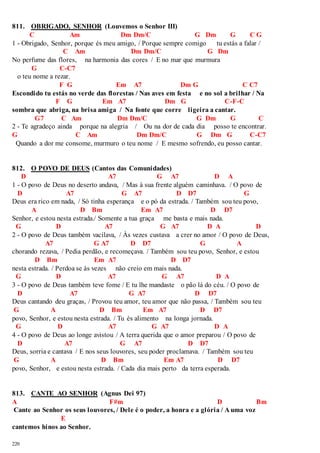 811. OBRIGADO, SENHOR (Louvemos o Senhor III) 
220 
C Am Dm Dm/C G Dm G C G 
1 - Obrigado, Senhor, porque és meu amigo, / Porque sempre comigo tu estás a falar / 
C Am Dm Dm/C G Dm 
No perfume das flores, na harmonia das cores / E no mar que murmura 
G C-C7 
o teu nome a rezar. 
F G Em A7 Dm G C C7 
Escondido tu estás no verde das florestas / Nas aves em festa e no sol a brilhar / Na 
F G Em A7 Dm G C-F-C 
sombra que abriga, na brisa amiga / Na fonte que corre ligeira a cantar. 
G7 C Am Dm Dm/C G Dm G C 
2 - Te agradeço ainda porque na alegria / Ou na dor de cada dia posso te encontrar. 
G C Am Dm Dm/C G Dm G C-C7 
Quando a dor me consome, murmuro o teu nome / E mesmo sofrendo, eu posso cantar. 
812. O POVO DE DEUS (Cantos das Comunidades) 
D A7 G A7 D A 
1 - O povo de Deus no deserto andava, / Mas à sua frente alguém caminhava. / O povo de 
D A7 G A7 D D7 G 
Deus era rico em nada, / Só tinha esperança e o pó da estrada. / Também sou teu povo, 
A D Bm Em A7 D D7 
Senhor, e estou nesta estrada./ Somente a tua graça me basta e mais nada. 
G D A7 G A7 D A D 
2 - O povo de Deus também vacilava, / Às vezes custava a crer no amor / O povo de Deus, 
A7 G A7 D D7 G A 
chorando rezava, / Pedia perdão, e recomeçava. / Também sou teu povo, Senhor, e estou 
D Bm Em A7 D D7 
nesta estrada. / Perdoa se às vezes não creio em mais nada. 
G D A7 G A7 D A 
3 - O povo de Deus também teve fome / E tu lhe mandaste o pão lá do céu. / O povo de 
D A7 G A7 D D7 
Deus cantando deu graças, / Provou teu amor, teu amor que não passa, / Também sou teu 
G A D Bm Em A7 D D7 
povo, Senhor, e estou nesta estrada. / Tu és alimento na longa jornada. 
G D A7 G A7 D A 
4 - O povo de Deus ao longe avistou / A terra querida que o amor preparou / O povo de 
D A7 G A7 D D7 
Deus, sorria e cantava / E nos seus louvores, seu poder proclamava. / Também sou teu 
G A D Bm Em A7 D D7 
povo, Senhor, e estou nesta estrada. / Cada dia mais perto da terra esperada. 
813. CANTE AO SENHOR (Agnus Dei 97) 
A F#m D Bm 
Cante ao Senhor os seus louvores, / Dele é o poder, a honra e a glória / A uma voz 
E 
cantemos hinos ao Senhor. 
 