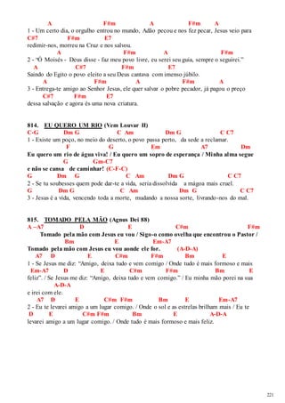 221 
A F#m A F#m A 
1 - Um certo dia, o orgulho entrou no mundo, Adão pecou e nos fez pecar, Jesus veio para 
C#7 F#m E7 
redimir-nos, morreu na Cruz e nos salvou. 
A F#m A F#m 
2 - “Ó Moisés - Deus disse - faz meu povo livre, eu serei seu guia, sempre o seguirei.” 
A C#7 F#m E7 
Saindo do Egito o povo eleito a seu Deus cantava com imenso júbilo. 
A F#m A F#m A 
3 - Entrega-te amigo ao Senhor Jesus, ele quer salvar o pobre pecador, já pagou o preço 
C#7 F#m E7 
dessa salvação e agora és uma nova criatura. 
814. EU QUERO UM RIO (Vem Louvar II) 
C-G Dm G C Am Dm G C C7 
1 - Existe um poço, no meio do deserto, o povo passa perto, da sede a reclamar. 
F G Em A7 Dm 
Eu quero um rio de água viva! / Eu quero um sopro de esperança / Minha alma segue 
G Gm-C7 
e não se cansa de caminhar! (C-F-C) 
G Dm G C Am Dm G C C7 
2 - Se tu soubesses quem pode dar-te a vida, seria dissolvida a mágoa mais cruel. 
G Dm G C Am Dm G C C7 
3 - Jesus é a vida, vencendo toda a morte, mudando a nossa sorte, livrando-nos do mal. 
815. TOMADO PELA MÃO (Agnus Dei 88) 
A –A7 D E C#m F#m 
Tomado pela mão com Jesus eu vou / Sigo-o como ovelha que encontrou o Pastor / 
Bm E Em-A7 
Tomado pela mão com Jesus eu vou aonde ele for. (A-D-A) 
A7 D E C#m F#m Bm E 
1 - Se Jesus me diz: “Amigo, deixa tudo e vem comigo / Onde tudo é mais formoso e mais 
Em-A7 D E C#m F#m Bm E 
feliz”. / Se Jesus me diz: “Amigo, deixa tudo e vem comigo.” / Eu minha mão porei na sua 
A-D-A 
e irei com ele. 
A7 D E C#m F#m Bm E Em-A7 
2 - Eu te levarei amigo a um lugar comigo. / Onde o sol e as estrelas brilham mais / Eu te 
D E C#m F#m Bm E A-D-A 
levarei amigo a um lugar comigo. / Onde tudo é mais formoso e mais feliz. 
 