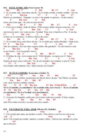 816. ESTÁS ENTRE NÓS (Vem Louvar II) 
222 
Dm Bb C F Dm Bb C7 F Gm 
1 - Tu és minha vida, outro Deus não há, / Tu és minha estrada, a minha verdade. / Em tua 
C7 F Dm Gm C7 F A Gm C7 
Palavra eu caminharei, / Enquanto eu viver e até quando tu quiseres. / Já não sentirei 
F Dm Gm C Dm 
temor, pois estás aqui, / Tu estás no meio de nós! 
Dm Bb C F Dm Bb C7 F Gm 
2 - Creio em ti, Senhor, vindo de Maria, / Filho eterno e Santo, homem como nós. / Tu 
C7 F Dm Gm C7 F A Gm 
morreste por amor, vivo estás em nós, / Unidade Trina com o Espírito e o Pai. / E um dia, 
C7 F Dm Gm C Dm 
eu bem sei, tu retornarás, / E abrirás o Reino dos céus! 
Dm Bb C F Dm Bb C7 F Gm 
3 - Tu és minha força, outro Deus não há, / Tu és minha paz, minha liberdade, / Nada nesta 
C7 F Dm Gm C7 F A Gm C7 
vida nos separará, / Em tuas mãos seguras minha vida guardarás. / Eu não temerei o mal, 
F Dm Gm C Dm 
tu me livrarás, / E no teu perdão viverei! 
Dm Bb C F Dm Bb C7 F Gm 
4 - Ó Senhor da vida, creio sempre em ti! / Filho Salvador, eu espero em ti! / Santo 
C7 F Dm Gm C7 F A Gm 
Espírito de amor, desce sobre nós. / Tu, de mil caminhos nos conduzes a uma fé / E por 
C7 F Dm Gm C Dm 
mil estradas onde andarmos nós, / Qual semente, nos levarás! 
817. TU ÉS O CAMINHO (Louvemos o Senhor V) 
Bm F# Em Bm F# Bm F# 
1 - O teu olhar me acalma, tua presença me fala de amor e de paz / Tua Palavra me anima, 
Em Bm F# Bm B7 
cura, sacia, fascina e também satisfaz 
Em A7 D F# Bm Em F# Bm F# Bm B7Em A7 
Tu és o Caminho, eu caminharei / Tu és minha vida, eu te viverei / Tu és o Caminho 
D F# Bm Em F# Em F# Bm 
eu caminharei / Tu és a Verdade eu te proclamarei. 
Bm F# Em Bm F# Bm 
2 - A tua paz foi chegando, pediu meu sim e tomou todo meu coração / E hoje sempre 
F# Em Bm F# Bm B7 
mais forte cantas em mim e eu canto uma nova canção. 
818. UM CORAÇÃO PARA AMAR Ofertas (Pe. Zezinho) 
E F#m B7 
1 - Um coração para amar, pra perdoar e sentir, / Para chorar e sorrir ao me criar tu me 
A-E E F#m B7 
deste / Um coração pra sonhar, inquieto e sempre a bater, / Ansioso por entender as coisas 
A-E 
que tu disseste: 
 