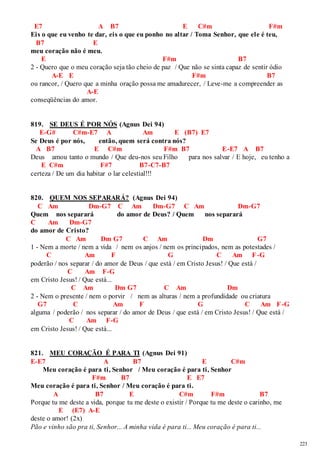 223 
E7 A B7 E C#m F#m 
Eis o que eu venho te dar, eis o que eu ponho no altar / Toma Senhor, que ele é teu, 
B7 E 
meu coração não é meu. 
E F#m B7 
2 - Quero que o meu coração seja tão cheio de paz / Que não se sinta capaz de sentir ódio 
A-E E F#m B7 
ou rancor, / Quero que a minha oração possa me amadurecer, / Leve-me a compreender as 
A-E 
conseqüências do amor. 
819. SE DEUS É POR NÓS (Agnus Dei 94) 
E-G# C#m-E7 A Am E (B7) E7 
Se Deus é por nós, então, quem será contra nós? 
A B7 E C#m F#m B7 E-E7 A B7 
Deus amou tanto o mundo / Que deu-nos seu Filho para nos salvar / E hoje, eu tenho a 
E C#m F#7 B7-C7-B7 
certeza / De um dia habitar o lar celestial!!! 
820. QUEM NOS SEPARARÁ? (Agnus Dei 94) 
C Am Dm-G7 C Am Dm-G7 C Am Dm-G7 
Quem nos separará do amor de Deus? / Quem nos separará 
C Am Dm-G7 
do amor de Cristo? 
C Am Dm G7 C Am Dm G7 
1 - Nem a morte / nem a vida / nem os anjos / nem os principados, nem as potestades / 
C Am F G C Am F-G 
poderão / nos separar / do amor de Deus / que está / em Cristo Jesus! / Que está / 
C Am F-G 
em Cristo Jesus! / Que está... 
C Am Dm G7 C Am Dm 
2 - Nem o presente / nem o porvir / nem as alturas / nem a profundidade ou criatura 
G7 C Am F G C Am F-G 
alguma / poderão / nos separar / do amor de Deus / que está / em Cristo Jesus! / Que está / 
C Am F-G 
em Cristo Jesus! / Que está... 
821. MEU CORAÇÃO É PARA TI (Agnus Dei 91) 
E-E7 A B7 E C#m 
Meu coração é para ti, Senhor / Meu coração é para ti, Senhor 
F#m B7 E E7 
Meu coração é para ti, Senhor / Meu coração é para ti. 
A B7 E C#m F#m B7 
Porque tu me deste a vida, porque tu me deste o existir / Porque tu me deste o carinho, me 
E (E7) A-E 
deste o amor! (2x) 
Pão e vinho são pra ti, Senhor... A minha vida é para ti... Meu coração é para ti... 
 