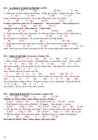 822. O AMOR É O DOM SUPREMO (CF99) 
224 
G E7 Am D7 Ebº G D7 
1 - Ainda que eu fale a língua dos homens, / Ainda que eu fale a língua dos anjos, / Serei 
G G7 C Ebº G D7 G G7 
como o bronze que soa em vão: / Se eu não tenho amor, amor aos irmãos. 
C Ebº G Em Am D7 G G7 C 
O amor é paci ente, tudo crê / É compassivo, não tem rancor / Não se alegra co’a 
Ebº G Em Am D7 G-C-G 
injustiça e com o mal / Tudo suporta, é dom total! 
D7 G E7 Am D7 Ebº G D7 
2 - Ainda que eu tenha vigor de profeta / E o dom da ciência, firmeza na fé. / Ainda que eu 
G G7 C Ebº G D7 G G7 
possa transpor as montanhas, / Se eu não tenho amor, de nada adianta. 
D7 G E7 Am D7 Ebº 
3 - Ainda que eu doe meus bens para os pobres, / Que eu deixe meu corpo em chamas 
G D7 G G7 C Ebº G D7 G G7 
arder / Será como um sonho, será tudo em vão / Se eu não tenho amor, amor aos irmãos. 
823. DOCE É SENTIR (Louvemos o Senhor IX) 
C Em F G C Am Em F Dm G7 C Em 
1 - Doce é sentir, em meu coração, / Humildemente, vai nascendo o amor. / Doce é saber, 
F G C Am Em F G C Am Em F G 
não estou sozinho, / Sou uma parte de uma imensa vida, / Que generosa, reluz em torno a 
C Am Em F G C 
mim./ Imenso dom do teu amor sem fim. 
C Em F G C Am Em F Dm G7 C 
2 - O céu nos deste e as estrelas claras, / Nosso irmão sol, nossa irmã, a lua, / Nossa mãe 
Em F G C Am Em F G C Am Em 
terra, com frutos, campos, flores, / O fogo e o vento, o ar e a água pura, / Fonte de vida de 
F G C Am Em F G C 
tua criatura. / Imenso dom do teu amor sem fim. 
824. TRANSFIGURAÇÃO (Louvemos o Senhor IX) 
E B7 C#m A B7 E B7 
Subindo no Monte Tabor vamos juntos louvar o Senhor. 
E-G#7 C#m A F#7 B7 E-G#7 C#m A F#7 B7 E-A-E 
1 - Transfigurará Jesus o nosso Redentor / E apagará ódio, pecado e rancor. 
E-G#7 C#m A F#7 B7 E-G#7 C#m A F#7 B7 E-A-E 
2 - Oh! que bom será ficar aqui neste lugar. / Dar o coração, amar, amar, pra sempre amar. 
E-G#7 C#m A F#7 B7 E-G#7 C#m A F#7 B7 E-A-E 
3 - Mas não poderá ficar aqui neste lugar, / Mandará descer e o mundo transfigurará. 
E B7 C#m A B7 E B7 
Descendo do Monte Tabor vamos juntos lutar pelo amor. 
 