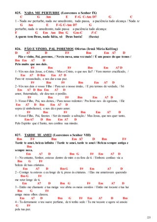 225 
825. NADA ME PERTURBE (Louvemos o Senhor IX) 
C G Am E F-G C-Am D7 G C 
1 - Nada me perturbe, nada me amedronte, tudo passa, a paciência tudo alcança / Nada te 
G Am E F-G C-Am D7 G 
perturbe, nada te amedronte, tudo passa a paciência tudo alcança: 
F G Em Am Dm G Gm-C F-C 
A quem tem Deus, nada falta, só Deus basta! (basta) 
826. PÃO E VINHO, PAI, POREMOS Ofertas (Irmã Míria Kolling) 
D A7 D F# Bm Em A7 D 
Pão e vinho, Pai, poremos, / Nesta mesa, uma vez mais! / É um pouco do que temos / 
Bm Em A7 D 
Pelo muito que nos dais. 
F# Bm F# Bm Em A7 D 
1 -Vós nos dais Jesus, o Cristo, / Mas o Cristo, o que nos faz? / Vem morrer crucificado, / 
Em A7 D Bm Em A7 D 
Para vir ressuscitado, e nos dar a sua paz. 
F# Bm F# Bm Em A7 D 
2 -Vós nos dais o vosso Filho / Para ser o nosso irmão, / E pra termos de verdade, / Só 
Em A7 D Bm Em A7 D 
amor, fraternidade, ele deu-nos o perdão. 
F# Bm F# Bm Em A7 D 
3 -Vosso Filho, Pai, nos destes, / Para nosso redentor./ Pra livrar-nos do egoísmo, / Ele 
Em A7 D Bm Em A7 D 
sopra (é simbolismo), e nos dá o puro amor. 
F# Bm F# Bm Em A7 D 
4 -Vosso Filho, Pai, fizestes / Ser do mundo a salvação./ Mas Jesus, que nos quer tanto, 
Em-A7 D Bm Em A7 D 
Pelo Espírito que é Santo, nos confiou sua missão. 
827. TARDE TE AMEI (Louvemos o Senhor VIII) 
Bm F# Bm Em A7 D Bm F# 
Tarde te amei, beleza infinita / Tarde te amei, tarde te amei / Beleza sempre antiga e 
Bm 
sempre nova. 
Em A7 D Bm G F# Em A7 D 
1 - No entanto, Senhor, estavas dentro de mim e eu fora de ti. / Embora confuso via a 
Bm G F# 
beleza de tuas criaturas. 
Em A7 D Bm G F# Em A7 D 
2 - Comigo tu estavas e eu longe de ti, preso às criaturas. / Elas me amarravam querendo 
Bm G F# 
me reter longe de ti. 
Em A7 D Bm G F# Em A7 D 
3 - Então me chamaste e tua meiga voz abriu os meus ouvidos / Então me tocaste e tua luz 
Bm G F# 
amiga meus olhos clareou. 
Em A7 D Bm G F# Em A7 D Bm 
4 - Tu derramaste o teu suave perfume, de ti tenho sede / Tu me tocaste e agora só anseio 
G F# 
pela tua paz. 
 