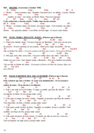 828. MESTRE (Louvemos o Senhor VIII) 
226 
E G#m C#m F#m B7 E 
1 - Mestre, bom é estarmos aqui, / Reunidos bem perto de ti / no silêncio e na paz / Mestre, 
G#m C#m F#m B7 
reunidos no amor / nós viemos ao Monte Tabor / Para em ti repousar. 
E B7 F#m C#m A F#m B7 (E) 
E nós cantaremos a mesma canção / Unidos num mesmo coração. 
B7 E G#m C#m F#m B7 
2 - Mestre, ao sairmos daqui / nós iremos teus passos seguir / Com sementes nas mãos / 
E G#m C#m F#m B7 
Mestre, nós queremos plantar / o teu Reino em todo lugar / E crescer como irmãos. 
829. NUMA TERRA DISTANTE DAQUI (Palavra que Liberta) 
Em Am D7 G-B7 Em 
1 - Numa terra distante daqui, / Um povo buscava sua libertação. / Este povo era um povo 
Am D7 G-B7 Em B7 Em 
de escravos / Já sem esperança no seu coração. / Deste povo surgiu um profeta, / De sua 
E7 Am Em B7 Em (E7) 
vida ao Senhor fez oferta. / Ao ouvir a palavra de Deus que é amor, / O seu povo libertou. 
Em Am D7 G-B7 Em 
2 - Mas aqui, neste chão, nossa terra, / Um povo sofrido eleva suas mãos. / Fala alto o 
Am D7 G -B7 Em B7 Em 
Senhor por suas vozes / Que clamam justiça e libertação. / Este povo também tem profeta, 
E7 Am Em 
/ De sua vida ao Senhor faz oferta: / Escutando a Palavra de Deus lhe chamar, Quer seu 
B7 Em (E7) 
povo libertar. 
830. FELIZ O HOMEM QUE AMA O SENHOR (Palavra que Liberta) 
D F# G A7 D A7 D 
Feliz o homem que ama o Senhor / E segue seus mandamentos. / O seu coração é 
F# G A7 D 
repleto de amor, / Deus mesmo é seu alimento. 
F# Bm A7 D D7 G 
1 - Feliz o que anda na Lei do Senhor / E segue o caminho que Deus lhe indicou: / Terá 
Gm D Bm E7 A7 
recompensa no Reino do céu, porque muito amou! 
F# Bm A7 D D7 
2 - Feliz quem se alegra em servir o irmão, / Segundo os preceitos que Deus lhe ensinou: / 
G Gm D Bm E7 A7 
Verá maravilhas de Deus, o Senhor, porque muito amou! 
F# Bm A7 D D7 G 
3 - Feliz quem confia na força do bem, / Seguindo os caminhos da paz e o perdão: / Será 
Gm D Bm E7 A7 
acolhido nos braços do Pai, porque muito amou! 
F# Bm A7 D D7 
4 - Feliz quem dá graças de bom coração / E estende sua mão ao sem-voz e sem-vez, / 
G Gm D Bm E7 A7 
Terá no banquete um lugar para si, porque muito amou! 
 