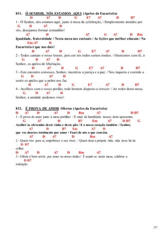 227 
831. Ó SENHOR, NÓS ESTAMOS AQUI (Apelos da Eucaristia) 
D A7 D G E7 A7 D D7 
1 - Ó Senhor, nós estamos aqui, junto à mesa da celebração, / Simplesmente atraídos por 
G D A7 D 
vós, desejamos formar comunhão! 
A7 D A7 G A7 D Bm 
Igualdade, fraternidade / Nesta mesa nos ensinais / As lições que melhor educam / Na 
Em-A7 D 
Eucaristia é que nos dais! 
D A7 D G E7 A7 D D7 
2 - Todos cantam o vosso louvor, pois em vós todos somos irmãos. / Ouviremos com fé, ó 
G D A7 D 
Senhor, os apelos de libertação. 
D A7 D G E7 A7 D D7 
3 - Este encontro convosco, Senhor, incentiva a justiça e a paz; / Nos inquieta e convida a 
G D A7 D 
sentir os apelos que o pobre nos faz. 
D A7 D G E7 A7 D D7 
4 - Acolheis com o vosso perdão, todo homem disposto a crescer: / Ao redor desta mesa, 
G D A7 D 
Senhor, a unidade podemos viver! 
832. É PROVA DE AMOR Ofertas (Apelos da Eucaristia) 
D A7 D A7 D Bm A7 D D7 
1 - É prova de amor junto à mesa partilhar / É sinal de humildade nossos dons apresentar. 
G A7 D B7 Em A7 D D7 G 
Acolhei as oferendas deste vinho e deste pão / E o nosso coração também / Senhor, 
A7 D B7 Em A7 D 
que vos doastes totalmente por amor / Fazei de nós o que convém. 
A7 D A7 D Bm A7 
2 - Quem vive para si, empobrece o seu viver; / Quem doar a própria vida, vida nova há de 
D D7 
colher. 
D A7 D A7 D Bm A7 
3 - Oferta é bem servir, por amor ao nosso irmão./ É reunir-se nesta mesa, celebrar a 
D D7 
redenção. 
 