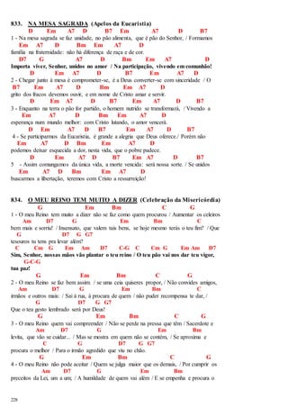833. NA MESA SAGRADA (Apelos da Eucaristia) 
228 
D Em A7 D B7 Em A7 D B7 
1 - Na mesa sagrada se faz unidade, no pão alimenta, que é pão do Senhor, / Formamos 
Em A7 D Bm Em A7 D 
família na fraternidade: não há diferença de raça e de cor. 
D7 G A7 D Bm Em A7 D 
Importa viver, Senhor, unidos no amor / Na participação, vivendo em comunhão! 
D Em A7 D B7 Em A7 D 
2 - Chegar junto à mesa é comprometer-se, é a Deus converter-se com sinceridade / O 
B7 Em A7 D Bm Em A7 D 
grito dos fracos devemos ouvir, e em nome de Cristo amar e servir. 
D Em A7 D B7 Em A7 D B7 
3 - Enquanto na terra o pão for partido, o homem nutrido se transformará, / Vivendo a 
Em A7 D Bm Em A7 D 
esperança num mundo melhor: com Cristo lutando, o amor vencerá. 
D Em A7 D B7 Em A7 D B7 
4 - Se participarmos da Eucaristia, é grande a alegria que Deus oferece./ Porém não 
Em A7 D Bm Em A7 D 
podemos deixar esquecida a dor, nesta vida, que o pobre padece. 
D Em A7 D B7 Em A7 D B7 
5 - Assim comungamos da única vida, a morte vencida: será nossa sorte. / Se unidos 
Em A7 D Bm Em A7 D 
buscarmos a libertação, teremos com Cristo a ressurreição! 
834. O MEU REINO TEM MUITO A DIZER (Celebração da Misericórdia) 
G Em Bm C G 
1 - O meu Reino tem muito a dizer não se faz como quem procurou / Aumentar os celeiros 
Am D7 G Em Bm C 
bem mais e sorriu! / Insensato, que valem tais bens, se hoje mesmo terás o teu fim? / Que 
G D7 G G7 
tesouros tu tens pra levar além? 
C Cm G Em Am D7 C-G C Cm G Em Am D7 
Sim, Senhor, nossas mãos vão plantar o teu reino / O teu pão vai nos dar teu vigor, 
G-C-G 
tua paz! 
G Em Bm C G 
2 - O meu Reino se faz bem assim: / se uma ceia quiseres propor, / Não convides amigos, 
Am D7 G Em Bm C 
irmãos e outros mais: / Sai à rua, à procura de quem / não puder recompensa te dar, / 
G D7 G G7 
Que o teu gesto lembrado será por Deus! 
G Em Bm C G 
3 - O meu Reino quem vai compreender / Não se perde na pressa que têm / Sacerdote e 
Am D7 G Em Bm 
levita, que vão se cuidar... / Mas se mostra em quem não se contém, / Se aproxima e 
C G D7 G G7 
procura o melhor / Para o irmão agredido que viu no chão. 
G Em Bm C G 
4 - O meu Reino não pode aceitar / Quem se julga maior que os demais, / Por cumprir os 
Am D7 G Em Bm 
preceitos da Lei, um a um; / A humildade de quem vai além / E se empenha e procura o 
 