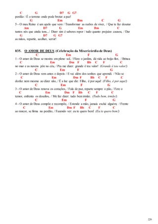 229 
C G D7 G G7 
perdão / É o terreno onde pode brotar a paz! 
G Em Bm C G 
5 - O meu Reino é um apelo que vem / Transformar as razões de viver, / Que te faz desatar 
Am D7 G Em Bm C 
tantos nós que ainda tens.../ Dizer sim é saberes repor / tudo quanto prejuízo causou, / Dar 
G D7 G G7 
as mãos, repartir, acolher, servir! 
835. O AMOR DE DEUS (Celebração da Misericórdia de Deus) 
C Em F G 
1 - O amor de Deus se mostra em pleno sol, / Flore o jardim, dá vida ao beija-flor, / Brinca 
C Em Dm F Bb C F C 
no mar e as nuvens põe no céu, / Pra me dizer: grande é teu valor! (Grande é teu valor!) 
C Em F G 
2 - O amor de Deus vem antes e depois / E vai além dos sonhos que aprendi. / Não se 
C Em Dm F Bb C F C 
desfaz nem mesmo ao dizer não, / É a luz que diz: Filho, é por aqui! (Filho, é por aqui!) 
C Em F G 
3 - O amor de Deus renova os corações, / Fala de paz, reparte sempre o pão, / Fere o 
C Em Dm F Bb C F C 
temor, enfrenta os desafios, / Me faz dizer: tudo bem irmão. (Tudo bem, irmão!) 
C Em F G 
4 - O amor de Deus compõe e recompõe, / Estende a mão, jamais exclui alguém; / Frente 
C Em Dm F Bb C F C 
ao rancor, se firma no perdão, / Fazendo ver: eu te quero bem! (Eu te quero bem!) 
 