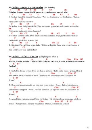 23 
86. GLÓRIA A DEUS NA IMENSIDÃO (Pe. Zezinho) 
F Bb C7 F Bb F C7 (F) 
Glória a Deus na imensidão / E paz na terra ao homem, nosso irmão. 
F Bb C7 F Bb C7 F Bb 
1 - Senhor Deus Pai, Criador Onipotente / Nós vos louvamos e vos bendizemos / Por nos 
F C7 
terdes dado o Cristo Salvador! 
F Bb C7 F Bb C7 F 
2 - Senhor Jesus, Unigênito do Pai / Nós vos damos graças por terdes vindo ao mundo / 
Bb F C7 
Feito nosso irmão, sois nosso Redentor! 
F Bb C7 F Bb C7 F Bb 
3 - Senhor Espírito Santo, Deus amor / Nós vos adoramos e vos glorificamos / Por nos 
F C7 
conduzirdes por Cristo, a nosso Pai! 
F Bb C7 F Bb C7 F Bb 
4 - Glória ao Pai e a Cristo sejam dadas / Glória ao Espírito Santo sem cessar / Agora e 
F C7 
para sempre, por toda a eternidade! 
87. GLÓRIA, GLÓRIA ALELUIA (Canções para Orar I) 
E A E C#m F#m B7 
Glória, Glória, aleluia / Glória, Glória, aleluia / Glória, Glória, aleluia / Louvemos ao 
E B7 
Senhor! 
E A 
1 - Na beleza do que vemos, Deus nos fala ao coração / Tudo canta: Deus é grande, Deus é 
E C#m F#m B7 
bom e Deus é Pai / É seu Filho Jesus Cristo que nos une em seu amor, louvemos ao 
E B7 
Senhor! 
E A 
2 - Deus nos fez comunidade pra vivermos como irmãos / Braços dados, todos juntos, 
E C#m F#m B7 
caminhamos sem parar / Jesus Cristo vai conosco, Ele é jovem como nós, louvemos ao 
E B7 
Senhor! 
E A E 
3 - Jesus Cristo é alegria, Jesus Cristo é o Senhor / Dá vitória sobre a morte, deu a todos o 
C#m F#m B7 E B7 
penhor / Venceremos a tristeza, venceremos o temor, louvemos ao Senhor! 
 