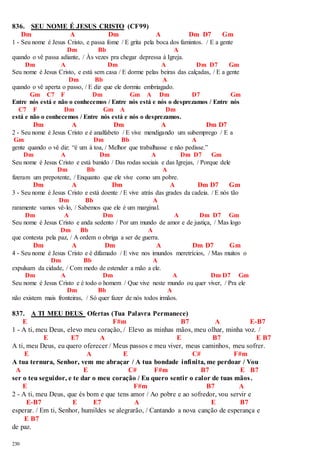 836. SEU NOME É JESUS CRISTO (CF99) 
230 
Dm A Dm A Dm D7 Gm 
1 - Seu nome é Jesus Cristo, e passa fome / E grita pela boca dos famintos. / E a gente 
Dm Bb A 
quando o vê passa adiante, / Às vezes pra chegar depressa à Igreja. 
Dm A Dm A Dm D7 Gm 
Seu nome é Jesus Cristo, e está sem casa / E dorme pelas beiras das calçadas, / E a gente 
Dm Bb A 
quando o vê aperta o passo, / E diz que ele dormiu embriagado. 
Gm C7 F Dm Gm A Dm D7 Gm 
Entre nós está e não o conhecemos / Entre nós está e nós o desprezamos / Entre nós 
C7 F Dm Gm A Dm 
está e não o conhecemos / Entre nós está e nós o desprezamos. 
Dm A Dm A Dm D7 
2 - Seu nome é Jesus Cristo e é analfabeto / E vive mendigando um subemprego / E a 
Gm Dm Bb A 
gente quando o vê diz: “é um à toa, / Melhor que trabalhasse e não pedisse.” 
Dm A Dm A Dm D7 Gm 
Seu nome é Jesus Cristo e está banido / Das rodas sociais e das Igrejas, / Porque dele 
Dm Bb A 
fizeram um prepotente, / Enquanto que ele vive como um pobre. 
Dm A Dm A Dm D7 Gm 
3 - Seu nome é Jesus Cristo e está doente / E vive atrás das grades da cadeia. / E nós tão 
Dm Bb A 
raramente vamos vê-lo, / Sabemos que ele é um marginal. 
Dm A Dm A Dm D7 Gm 
Seu nome é Jesus Cristo e anda sedento / Por um mundo de amor e de justiça, / Mas logo 
Dm Bb A 
que contesta pela paz, / A ordem o obriga a ser de guerra. 
Dm A Dm A Dm D7 Gm 
4 - Seu nome é Jesus Cristo e é difamado / E vive nos imundos meretrícios, / Mas muitos o 
Dm Bb A 
expulsam da cidade, / Com medo de estender a mão a ele. 
Dm A Dm A Dm D7 Gm 
Seu nome é Jesus Cristo e é todo o homem / Que vive neste mundo ou quer viver, / Pra ele 
Dm Bb A 
não existem mais fronteiras, / Só quer fazer de nós todos irmãos. 
837. A TI MEU DEUS Ofertas (Tua Palavra Permanece) 
E F#m B7 A E-B7 
1 - A ti, meu Deus, elevo meu coração, / Elevo as minhas mãos, meu olhar, minha voz. / 
E E7 A E B7 E B7 
A ti, meu Deus, eu quero oferecer / Meus passos e meu viver, meus caminhos, meu sofrer. 
E A E C# F#m 
A tua ternura, Senhor, vem me abraçar / A tua bondade infinita, me perdoar / Vou 
A E C# F#m B7 E B7 
ser o teu seguidor, e te dar o meu coração / Eu quero sentir o calor de tuas mãos . 
E F#m B7 A 
2 - A ti, meu Deus, que és bom e que tens amor / Ao pobre e ao sofredor, vou servir e 
E-B7 E E7 A E B7 
esperar. / Em ti, Senhor, humildes se alegrarão, / Cantando a nova canção de esperança e 
E B7 
de paz. 
 