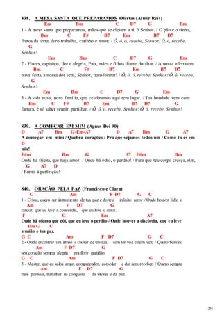 231 
838. A MESA SANTA QUE PREPARAMOS Ofertas (Almir Reis) 
Em Bm C D7 G Em 
1 - A mesa santa que preparamos, mãos que se elevam a ti, ó Senhor. / O pão e o vinho, 
Bm C F# B7 Em B7 D7 
frutos da terra, duro trabalho, carinho e amor: / Ô, ô, ô, recebe, Senhor! Ô, ô, recebe, 
G 
Senhor! 
Em Bm C D7 G Em 
2 - Flores, espinhos, dor e alegria, Pais, mães e filhos diante do altar. / A nossa oferta em 
Bm C F# B7 Em B7 D7 
nova festa, a nossa dor vem, Senhor, transformar! / Ô, ô, ô, recebe, Senhor! Ô, ô, recebe, 
G 
Senhor! 
Em Bm C D7 G Em 
3 - A vida nova, nova família, que celebramos aqui tem lugar. / Tua bondade vem com 
Bm C F# B7 Em B7 D7 G 
fartura, é só saber reunir, partilhar. / Ô, ô, ô, recebe, Senhor! Ô, ô, recebe, Senhor! 
839. A COMEÇAR EM MIM (Agnus Dei 90) 
D A7 Bm G-Em-A7 D A7 Bm G A7 
A começar em mim / Quebra corações / Pra que sejamos todos um / Como tu és em 
D 
nós! 
F#m Bm G A7 F#m Bm 
Onde há frieza, que haja amor, / Onde há ódio, o perdão! / Para que teu corpo cresça, sim, 
G A7 D 
/ Rumo à perfeição! 
840. ORAÇÃO PELA PAZ (Francisco e Clara) 
C Am F-D7 G C 
1 - Cristo, quero ser instrumento de tua paz e do teu infinito amor / Onde houver ódio e 
Am F D7 G 
rancor, que eu leve a concórdia, que eu leve o amor. 
F G Em A7 
Onde há ofensa que dói, que eu leve o perdão / Onde houver a discórdia, que eu leve 
Dm G C 
a união e tua paz. 
G C Am F D7 G C 
2 - Onde encontrar um irmão a chorar de tristeza, sem ter voz e nem vez, / Quero bem no 
Am F D7 G 
seu coração semear alegria pra florir gratidão. 
G C Am F D7 G C 
3 - Mestre, que eu saiba amar, compreender, consolar e dar sem receber. / Quero sempre 
Am F D7 G 
mais perdoar, trabalhar na conquista da vitória e da paz. 
 