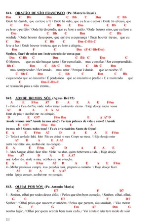 841. ORAÇÃO DE SÃO FRANCISCO (Pe. Marcelo Rossi) 
Dm C Bb Dm C Bb C Dm C Bb 
Onde há dúvida, que eu leve a fé / Onde há ódio, que eu leve o amor / Onde há ofensa, que 
232 
C Dm C Bb C Dm C Bb C 
eu leve o perdão / Onde há discórdia, que eu leve a união / Onde houver erro, que eu leve a 
Dm C Bb C Dm C Bb 
verdade / Onde houver desespero, que eu leve a esperança / Onde houver trevas, que eu 
C Dm C Bb C Dm-C-Bb-C 
leve a luz / Onde houver tristeza, que eu leve a alegria... 
Dm F C Dm (F-C-Bb-Dm) 
Senhor, fazei de mim um instrumento de vossa paz 
Dm C-Bb C Dm C Bb C Dm C 
Ó Mestre, que eu não busque tanto / Ser consolado, mas consolar / Ser compreendido, 
Bb C Dm C Bb C Dm C Bb C Dm 
mas compreender / Ser amado, mas amar / Porque é dando que se recebe / É 
C Bb C Dm C Bb C Dm C Bb 
esquecendo que se encontra / É perdoando que se encontra o perdão / E é morrendo que 
C Dm-C-Bb-C 
se ressuscita para a vida eterna... 
842. AONDE IREMOS NÓS (Agnus Dei 95) 
A E F#m A7 D A E A E F#m 
1 - Esta é a Ceia do Pai, vinde todos tomai o alimento eterno. / Hoje desejo saciar vossa 
A7 D A E A A7 
fome de paz, / Acolhei-me no coração. 
D E C#7 F#m Bm E A A7 D 
Aonde iremos nós? Aonde iremos nós? / Tu tens palavra de vida e amor! / Aonde 
E C#7 F#m Bm E A 
iremos nós? Somos todos teus! / Tu és o verdadeiro Santo de Deus! 
E A E F#m A7 D A E A E F#m 
2 - Toda a verdade falei, feito Pão eu deixei o meu Corpo na mesa. / Hoje desejo estar 
A7 D A E A A7 
outra vez entre vós, acolhei-me no coração. 
E A E F#m A7 D A E A E 
3 - Meu Sangue deixei ficar feito Vinho no altar, quem beber tem a vida. / Hoje desejo 
F#m A7 D A E A A7 
unir todos vós, vinde a mim, acolhei-me no coração. 
E A E F#m A7 D A E A E F#m 
4 - Minha promessa cumpri, teus pecados remi, preparai o caminho. / Hoje desejo fazer 
A7 D A E A A7 
minha Igreja crescer, acolhei-me no coração. 
843. OLHAI POR NÓS (Pe. Antonio Maria) 
C E7 F D7 
1 - Senhor, olhai por todos desse chão, / Pelos que têm bom coração, / Senhor, olhai, olhai, 
G C E7 F D7 
Senhor! / Olhai pelos que nascem e também / Pelos que partem, são saudade, / Vão morar 
G F G Em A7 Dm G 
noutro lugar, / Olhai por quem acorda bem mais cedo, / Vai à luta e não tem medo de suar 
 