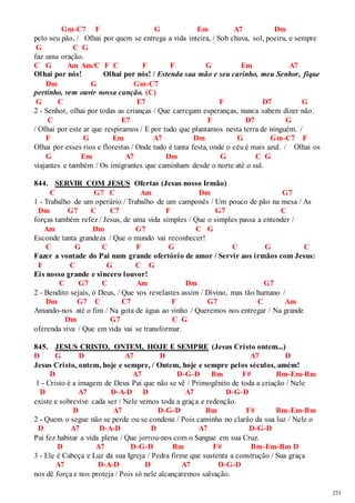 233 
Gm-C7 F G Em A7 Dm 
pelo seu pão, / Olhai por quem se entrega a vida inteira, / Sob chuva, sol, poeira, e sempre 
G C G 
faz uma oração. 
C G Am Am/C F C F F G Em A7 
Olhai por nós! Olhai por nós! / Estenda sua mão e seu carinho, meu Senhor, fique 
Dm G Gm-C7 
pertinho, vem ouvir nossa canção. (C) 
G C E7 F D7 G 
2 - Senhor, olhai por todas as crianças / Que carregam esperanças, nunca sabem dizer não. 
C E7 F D7 G 
/ Olhai por este ar que respiramos / E por tudo que plantamos nesta terra de ninguém. / 
F G Em A7 Dm G Gm-C7 F 
Olhai por esses rios e florestas / Onde tudo é tanta festa, onde o céu é mais azul. / Olhai os 
G Em A7 Dm G C G 
viajantes e também / Os imigrantes que caminham desde o norte até o sul. 
844. SERVIR COM JESUS Ofertas (Jesus nosso Irmão) 
C G7 C Am Dm G7 
1 - Trabalho de um operário / Trabalho de um camponês / Um pouco de pão na mesa / As 
Dm G7 C C7 F G7 C 
forças também refez / Jesus, de uma vida simples / Que o simples passa a entender / 
Am Dm G7 C G 
Esconde tanta grandeza / Que o mundo vai reconhecer! 
C G C F G C G C 
Fazer a vontade do Pai num grande ofertório de amor / Servir aos irmãos com Jesus: 
F C G C G 
Eis nosso grande e sincero louvor! 
C G7 C Am Dm G7 
2 - Bendito sejais, ó Deus, / Que vos revelastes assim / Divino, mas tão humano / 
Dm G7 C C7 F G7 C Am 
Amando-nos até o fim / Na gota de água ao vinho / Queremos nos entregar / Na grande 
Dm G7 C G 
oferenda viva / Que em vida vai se transformar. 
845. JESUS CRISTO, ONTEM, HOJE E SEMPRE (Jesus Cristo ontem...) 
D G D A7 D A7 D 
Jesus Cristo, ontem, hoje e sempre, / Ontem, hoje e sempre pelos séculos, amém! 
D A7 D-G-D Bm F# Bm-Em-Bm 
1 - Cristo é a imagem de Deus Pai que não se vê / Primogênito de toda a criação / Nele 
D A7 D-A-D D A7 D-G-D 
existe e sobrevive cada ser / Nele vemos toda a graça e redenção. 
D A7 D-G-D Bm F# Bm-Em-Bm 
2 - Quem o segue não se perde ou se condena / Pois caminha no clarão da sua luz / Nele o 
D A7 D-A-D D A7 D-G-D 
Pai fez habitar a vida plena / Que jorrou-nos com o Sangue em sua Cruz. 
D A7 D-G-D Bm F# Bm-Em-Bm D 
3 - Ele é Cabeça e Luz da sua Igreja / Pedra firme que sustenta a construção / Sua graça 
A7 D-A-D D A7 D-G-D 
nos dê força e nos proteja / Pois só nele alcançaremos salvação. 
 
