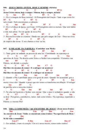 846. JESUS CRISTO ONTEM, HOJE E SEMPRE (Aleluia) 
G C G C G D7-G 
Jesus Cristo ontem, hoje e sempre / Ontem, hoje e sempre, aleluia! 
234 
G Am D7 G D7 C G Am 
1 - Ele é a imagem do Deus invisível / O Primogênito da Criação / Tudo o que existe foi 
D7 G C D7 G 
nele criado / Nele encontramos a redenção. 
G Am D7 G D7 C G Am 
2 - Ele é a Cabeça da Igreja, seu Corpo / O Primogênito entre os mortais / Que nele habite 
D7 G C D7 G 
a vida mais plena / Foi do agrado de nosso Pai. 
G Am D7 G D7 C G Am 
3 - Reconciliou todas as criaturas / Dando-nos paz pelo sangue da Cruz / Deus nos tirou 
D7 G C D7 G 
do império das trevas / E nos chamou a viver na luz. 
847. O MILAGRE DA PARTILHA (Caminhar sem Medo) 
G Em Am D7 Am D7 
1 - Tanta gente vai andando na procura de uma luz / Caminhando na esperança se 
C G G7 C D7 G Em 
aproxima de Jesus / No deserto sente fome e o Senhor tem compaixão / Comunica sua 
Am D7 G 
Palavra, vai abrindo o coração: 
G C D7 G Am C7 G 
Dai-lhes vós mesmos de comer / E o milagre vai acontecer 
G C D7 G C D7 G 
Dai-lhes vós mesmos de comer / E o milagre vai acontecer 
G Em Am D7 Am D7 
2 - Quando o Pão é partilhado passa a ter gosto de amor / Quando for acumulado gera a 
C G G7 C D7 G Em 
morte e traz a dor / Quando o pouco que nós temos se transforma em oblação / O milagre 
Am D7 G 
da partilha serve a mesa dos irmãos: 
G Em Am D7 Am D7 C 
3 - No altar da Eucaristia o Senhor vem ensinar / Que o amor é verdadeiro quando a vida 
G G7 C D7 G Em Am 
se doar / Peregrinos, caminheiros, vamos indo como irmãos / Na esperança, repartindo a 
D7 G 
Palavra e o mesmo Pão! 
848. VIDA E COMUNHÃO "AO ENCONTRO DE JESUS" (Jesus nosso Irmão) 
Dm Gm A7 Dm F Gm 
Ao encontro de Jesus / Todos se encontram como irmãos / Na experiência de Deus / 
A7 Dm 
Só há vida e comunhão! 
Gm-C7 F-Dm Gm-A7 Dm-A7 
1 - Em unidade, e num só coração / Um só é nosso mestre, somos todos irmãos! 
 