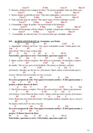 235 
Gm-C7 F-Dm Gm-A7 Dm-A7 
2 - Homens, mulheres são a imagem de Deus / Na mesma igualdade todos são filhos seus. 
Gm-C7 F-Dm Gm-A7 Dm-A7 
3 - Somos amigos na partilha do amor / Não mais empregados, com receio e temor. 
Gm-C7 F-Dm Gm-A7 Dm-A7 
4 - Todo egoísmo logo vai oprimir / Mas quem segue a Cristo é chamado a servir. 
Gm-C7 F-Dm Gm-A7 Dm-A7 
5 - Comunidade é lugar de perdão / Na misericórdia só há libertação. 
Gm-C7 F-Dm Gm-A7 Dm-A7 
6 - Somos felizes porque o Reino chegou / É grande a alegria que o Senhor reservou. 
Gm-C7 F-Dm Gm-A7 Dm-A7 
7 - Comunidade ao redor de Jesus / É o rosto de Deus que a bondade traduz. 
849. AS BEM-AVENTURANÇAS (Caminhar sem Medo) 
G Em C D7 G D7 G 
1 - Aguardando a Palavra de Cristo / Vai o povo à montanha escutar / Vendo gente com 
Em C D7 G 
tanto desejo / Não se nega, começa falar: 
D7 G Em C D7 G C D7-G 
Fala Senhor, queremos te ouvir / Fala Senhor, queremos seguir-te! 
G Em C D7 G D7 G Em 
2 - Quem é pobre o Reino conquista / Dos aflitos é a consolação / Os humildes e mansos 
C D7 G D7 G Em C 
do mundo / Vão ter vez, pois a terra herdarão / De justiça, os famintos, sedentos 
D7 G D7 G Em C 
(felicidade) / Saciados um dia vão ser (felicidade) / Quem cultiva a misericórdia (quero, 
D7 G 
desejo) / Mesmo trato irá receber! (no meu coração) 
G Am D7 G Em 
Eis a nova proposta de vida / Para quem livremente acolher: / É feliz quem assume o 
Am C D7 G 
projeto, o futuro haverá de dizer! 
G Em C D7 G D7 G Em 
3 - São felizes os puros e simples / Pois ao Pai com certeza verão / Quem a paz promover 
C D7 G D7 G Em C 
com firmeza / Como filhos de Deus viverão / Quem sofrer por amor à justiça (felicidade) / 
D7 G D7 G Em C 
Com o Reino dos céus ficará (felicidade) / Perseguido, também caluniado (quero, desejo) / 
D7 G 
Na alegria, vitória terá! (no meu coração) 
G Am D7 G Em 
Eis a nova proposta de vida / Para quem livremente acolher: / É feliz quem assume o 
Am C D7 G 
projeto / O futuro haverá de dizer. 
D7 G Em C D7 G C D7-G 
Fala Senhor, queremos te ouvir / Fala Senhor, queremos seguir-te! 
 
