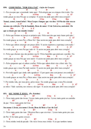 850. COMUNHÃO: "POR ESSA PAZ" (Ação de Graças) 
236 
A D A D E 
1 - Por essa paz que a juventude tanto quer / Pela alegria que as crianças têm à mão / Eu 
A D A-F#m Bm E A A7 
rendo graças ao meu Pai que se compraz / E assim me pede para abrir meu coração! 
D E C#m F#m Bm 
Tomai, comei, tomai bebei / Meu Corpo e Sangue que vos dou / O Pão da vida sou eu 
E A A7 D E A F#m 
mesmo em refeição / Pai de bondade, Deus de amor / E do Universo, sustentai / Os 
Bm E A E 
que se doam por um mundo irmão! 
A D A D E 
2 - Pelos que firmam na justiça os próprios pés / Pelo suor dos que mais lutam pelo pão / 
A D A-F#m Bm E A A7 
Eu rendo graças ao meu Pai, o Deus fiel / Que assim me pede para abrir meu coração! 
A D A D E 
3 - Pelos que sabem enxergar um pouco além / E assim repartem a esperança com razão / 
A D A-F#m Bm E A A7 
Eu rendo graças ao meu Pai que tudo vê / E assim me pede para abrir meu coração! 
A D A D E 
4 - Pelos que choram mas não perdem sua fé / Pelos humildes que praticam o perdão / Eu 
A D A-F#m Bm E A A7 
rendo graças ao meu Pai que vem nutrir / E assim me pede para abrir meu coração! 
A D A D E 
5 - Pelos pequenos que só sabem confiar / Pelos que sabem dizer sim e dizer não / Eu 
A D A-F#m Bm E A A7 
rendo graças que o meu Pai tudo sustém / E assim me pede para abrir meu coração! 
A D A D E 
6 - Por todo aquele que ainda sabe agradecer / E por quem ama sem pensar em condição / 
A D A-F#m Bm E A A7 
Eu rendo graças ao meu Pai, o Deus amor / Que assim me pede para abrir meu coração! 
A D A D 
7- Por minha vida, por meu povo, pelos meus / Eu rendo graças que o meu Pai estende 
E A D A-F#m Bm E A A7 
as mãos / Tudo sustenta, nos renova e dá vigor / E assim me pede para abrir meu coração! 
851. SEU NOME É JESUS (Pe. Zezinho) 
E A B7 C#m E A 
1 - Tirou tanta gente das trevas / Levou tanta gente pra luz / Levou tanta gente ao caminho 
B7 E E7 
da paz / Tirou tanta gente da Cruz. 
A-B7 E B7 E 
Seu nome é Jesus, seu nome é Jesus, Deus de Deus e Luz da Luz! 
E A B7 C#m E A 
2 - Tirou tanta gente das ruas / Mostrou-lhes o que era viver / Levou tanta gente pra casa 
B7 E E7 
do Pai / E fez tanta gente crescer. 
E A B7 C#m E 
3 - Tirou minha irmã do pecado / Do vício livrou meu irmão / E eu que também tantas 
 