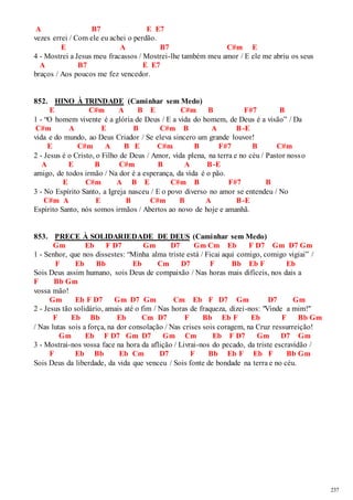 237 
A B7 E E7 
vezes errei / Com ele eu achei o perdão. 
E A B7 C#m E 
4 - Mostrei a Jesus meu fracassos / Mostrei-lhe também meu amor / E ele me abriu os seus 
A B7 E E7 
braços / Aos poucos me fez vencedor. 
852. HINO À TRINDADE (Caminhar sem Medo) 
E C#m A B E C#m B F#7 B 
1 - “O homem vivente é a glória de Deus / E a vida do homem, de Deus é a visão” / Da 
C#m A E B C#m B A B-E 
vida e do mundo, ao Deus Criador / Se eleva sincero um grande louvor! 
E C#m A B E C#m B F#7 B C#m 
2 - Jesus é o Cristo, o Filho de Deus / Amor, vida plena, na terra e no céu / Pastor noss o 
A E B C#m B A B-E 
amigo, de todos irmão / Na dor é a esperança, da vida é o pão. 
E C#m A B E C#m B F#7 B 
3 - No Espírito Santo, a Igreja nasceu / E o povo diverso no amor se entendeu / No 
C#m A E B C#m B A B-E 
Espírito Santo, nós somos irmãos / Abertos ao novo de hoje e amanhã. 
853. PRECE À SOLIDARIEDADE DE DEUS (Caminhar sem Medo) 
Gm Eb F D7 Gm D7 Gm Cm Eb F D7 Gm D7 Gm 
1 - Senhor, que nos dissestes: “Minha alma triste está / Ficai aqui comigo, comigo vigiai” / 
F Eb Bb Eb Cm D7 F Bb Eb F Eb 
Sois Deus assim humano, sois Deus de compaixão / Nas horas mais difíceis, nos dais a 
F Bb Gm 
vossa mão! 
Gm Eb F D7 Gm D7 Gm Cm Eb F D7 Gm D7 Gm 
2 - Jesus tão solidário, amais até o fim / Nas horas de fraqueza, dizei-nos: "Vinde a mim!" 
F Eb Bb Eb Cm D7 F Bb Eb F Eb F Bb Gm 
/ Nas lutas sois a força, na dor consolação / Nas crises sois coragem, na Cruz ressurreição! 
Gm Eb F D7 Gm D7 Gm Cm Eb F D7 Gm D7 Gm 
3 - Mostrai-nos vossa face na hora da aflição / Livrai-nos do pecado, da triste escravidão / 
F Eb Bb Eb Cm D7 F Bb Eb F Eb F Bb Gm 
Sois Deus da liberdade, da vida que venceu / Sois fonte de bondade na terra e no céu. 
 