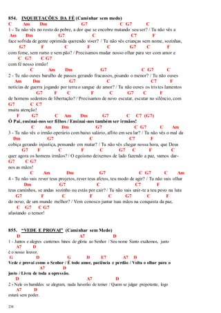 854. INQUIETAÇÕES DA FÉ (Caminhar sem medo) 
C Am Dm G7 C G7 C 
1 - Tu não vês no rosto do pobre, a dor que se encobre matando seu ser? / Tu não vês a 
Am Dm G7 C C7 F 
face sofrida de gente oprimida querendo viver? / Tu não vês crianças sem nome, sozinhas, 
238 
G7 F C F C G7 C F 
com fome, sem rumo e sem pão? / Precisamos mudar nosso olhar para ver com amor e 
C G7 C G7 
com fé nosso irmão! 
C Am Dm G7 C G7 C 
2 - Tu não ouves barulho de passos gerando fracassos, pisando o menor? / Tu não ouves 
Am Dm G7 C C7 F 
notícias de guerra jogando por terra o sangue do amor? / Tu não ouves os tris tes lamentos 
G7 F C F C G7 C F 
de homens sedentos de libertação? / Precisamos de novo escutar, escutar no silêncio, com 
G7 C C7 
muita atenção! 
F G7 C Am Dm G7 C C7 (G7) 
Ó Pai, ensinai -nos ser filhos / Ensinai -nos também ser irmãos! 
C Am Dm G7 C G7 C Am 
3 - Tu não vês o irmão operário com baixo salário, aflito em seu lar? / Tu não vês o mal da 
Dm G7 C C7 F 
cobiça gerando injustiça, pensando em matar? / Tu não vês chegar nossa hora, que Deus 
G7 F C F C G7 C F C 
quer agora os homens irmãos? / O egoísmo deixemos de lado fazendo a paz, vamos dar - 
G7 C G7 
nos as mãos! 
C Am Dm G7 C G7 C Am 
4 - Tu não vais rever teus projetos, rever teus afetos, teu modo de agir? / Tu não vais olhar 
Dm G7 C C7 F 
teus caminhos, se andas sozinho ou estás por cair? / Tu não vais unir -te a teu povo na luta 
G7 F C F C G7 C F 
do novo, de um mundo melhor? / Vem conosco juntar tuas mãos na conquista da paz, 
C G7 C G7 
afastando o temor! 
855. “VEDE E PROVAI” (Caminhar sem Medo) 
D A7 D 
1 - Juntos e alegres cantemos hinos de glória ao Senhor / Seu nome Santo exaltemos, justo 
A7 D 
é o nosso louvor. 
G D G D E7 A7 D 
Vede e provai como o Senhor / É todo amor, paciência e perdão / Volta o olhar para o 
A7 D 
justo / Livra de toda a opressão. 
D A7 D 
2 - Nele os humildes se alegram, nada haverão de temer / Quem se julgar prepotente, logo 
A7 D 
estará sem poder. 
 