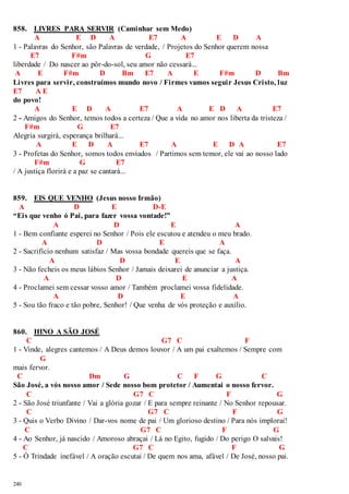 858. LIVRES PARA SERVIR (Caminhar sem Medo) 
240 
A E D A E7 A E D A 
1 - Palavras do Senhor, são Palavras de verdade, / Projetos do Senhor querem nossa 
E7 F#m G E7 
liberdade / Do nascer ao pôr-do-sol, seu amor não cessará... 
A E F#m D Bm E7 A E F#m D Bm 
Livres para servir, construímos mundo novo / Firmes vamos seguir Jesus Cristo, luz 
E7 A E 
do povo! 
A E D A E7 A E D A E7 
2 - Amigos do Senhor, temos todos a certeza / Que a vida no amor nos liberta da tristeza / 
F#m G E7 
Alegria surgirá, esperança brilhará... 
A E D A E7 A E D A E7 
3 - Profetas do Senhor, somos todos enviados / Partimos sem temor, ele vai ao nosso lado 
F#m G E7 
/ A justiça florirá e a paz se cantará... 
859. EIS QUE VENHO (Jesus nosso Irmão) 
A D E D-E 
“Eis que venho ó Pai, para fazer vossa vontade!” 
A D E A 
1 - Bem confiante esperei no Senhor / Pois ele escutou e atendeu o meu brado. 
A D E A 
2 - Sacrifício nenhum satisfaz / Mas vossa bondade quereis que se faça. 
A D E A 
3 - Não fecheis os meus lábios Senhor / Jamais deixarei de anunciar a justiça. 
A D E A 
4 - Proclamei sem cessar vosso amor / Também proclamei vossa fidelidade. 
A D E A 
5 - Sou tão fraco e tão pobre, Senhor! / Que venha de vós proteção e auxílio. 
860. HINO A SÃO JOSÉ 
C G7 C F 
1 - Vinde, alegres cantemos / A Deus demos louvor / A um pai exaltemos / Sempre com 
G 
mais fervor. 
C Dm G C F G C 
São José, a vós nosso amor / Sede nosso bom protetor / Aumentai o nosso fervor. 
C G7 C F G 
2 - São José triunfante / Vai a glória gozar / E para sempre reinante / No Senhor repousar. 
C G7 C F G 
3 - Quis o Verbo Divino / Dar-vos nome de pai / Um glorioso destino / Para nós implorai! 
C G7 C F G 
4 - Ao Senhor, já nascido / Amoroso abraçai / Lá no Egito, fugido / Do perigo O salvais! 
C G7 C F G 
5 - Ó Trindade inefável / A oração escutai / De quem nos ama, afável / De José, nosso pai. 
 
