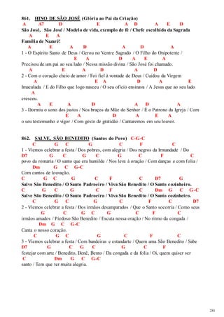 241 
861. HINO DE SÃO JOSÉ (Glória ao Pai da Criação) 
A A7 D E A D A E D 
São José, São José / Modelo de vida, exemplo de fé / Chefe escolhido da Sagrada 
A E A 
Família de Nazaré! 
A E A D A D A 
1 - O Espírito Santo de Deus / Gerou no Ventre Sagrado / O Filho do Onipotente / 
E A D A E A 
Precisou de um pai ao seu lado / Nessa missão divina / São José foi chamado. 
A E A D A D 
2 - Com o coração cheio de amor / Foi fiel à vontade de Deus / Cuidou da Virgem 
A E A D A E 
Imaculada / E do Filho que logo nasceu / O seu ofício ensinava / A Jesus que ao seu lado 
A 
cresceu. 
A E A D A D A 
3 - Dormiu o sono dos justos / Nos braços da Mãe do Senhor / É o Patrono da Igreja / Com 
E A D A E A 
o seu testemunho e vigor / Com gesto de gratidão / Cantaremos em seu louvor. 
862. SALVE, SÃO BENEDITO (Santos do Povo) C-G-C 
C G C G C F C 
1 - Viemos celebrar a festa / Dos pobres, com alegria / Dos negros da Irmandade / Do 
D7 G C G C G C F C 
povo da romaria / O santo que era humilde / Nos leva à oração / Com danças e com folia / 
Dm G C G-C 
Com cantos de louvação. 
C G C G C F C D7 G 
Salve São Benedito / O Santo Padroeiro / Viva São Benedito / O Santo cozinheiro. 
C G C G C F C Dm G C G-C 
Salve São Benedito / O Santo Padroeiro / Viva São Benedito / O Santo cozinheiro. 
C G C G C F C D7 
2 - Viemos celebrar a festa / Dos irmãos desamparados / Que o Santo socorria / Como seus 
G C G C G C F C 
irmãos amados / Piedoso São Benedito / Escuta nossa oração / No ritmo da congada / 
Dm G C G-C 
Canta o nosso coração. 
C G C G C F C 
3 - Viemos celebrar a festa / Com bandeiras e estandarte / Quem ama São Benedito / Sabe 
D7 G C G C G C F 
festejar com arte / Benedito, Benê, Bento / Da congada e da folia / Oi, quem quiser ser 
C Dm G C G-C 
santo / Tem que ter muita alegria. 
 