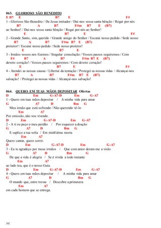863. GLORIOSO SÃO BENEDITO 
E B7 E B7 E F# 
1 - Glorioso São Benedito / De Jesus imitador / Dai-nos vossa santa bênção / Rogai por nós 
242 
B7 A B7 F#m B7 E (B7) 
ao Senhor! / Dai-nos vossa santa bênção / Rogai por nós ao Senhor! 
E B7 E F# 
2 - Grande Santo, sim, querido / Grande amigo do Senhor / Escutai nosso pedido / Sede nosso 
B7 A B7 F#m B7 E (B7) 
protetor! / Escutai nosso pedido / Sede nosso protetor! 
E B7 E 
3 - Irmãos vossos nos fizemos / Singular consolação / Vossos passos seguiremos / Com 
F# B7 A B7 F#m B7 E (B7) 
devoto coração! / Vossos passos seguiremos / Com devoto coração! 
E B7 E F# 
4 - Atendei as nossas causas / Libertai da tentação / Protegei as nossas vidas / Alcançai-nos 
B7 A B7 F#m B7 E (B7) 
salvação! / Protegei as nossas vidas / Alcançai-nos salvação! 
864. QUERO EM TUAS MÃOS DEPOSITAR Ofertas 
D Em G-A7-D Em G-A7 
1 - Quero em tuas mãos depositar / A minha vida para amar 
G A7 D Bm G 
Meu irmão que está sofrendo / Não querendo vê-lo 
Em A7 
Por omissão, não vou vivendo. 
D Em G-A7-D Em G-A7 
2 - A ti eu peço o meu perdão / Por esquecer a doação 
G A7 D Bm G 
E suplico a tua volta / Em minh'alma morta 
Em A7 
Quero cantar, quero sorrir. 
D Em G-A7-D Em G-A7 
3 - Eu te agradeço por meus irmãos / Que com amor deram-me a visão 
G A7 D Bm G 
De que a vida é alegria / Se é vivida a todo instante 
Em A7 
ao lado teu, que é o nosso Guia. 
D Em G-A7-D Em G-A7 
4 - Quero em tuas mãos depositar / A minha vida para amar 
G A7 D Bm G 
O mundo que, entre trevas / Descobre a primavera 
Em A7 
em cada homem que se entrega. 
 