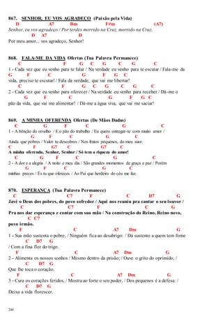 867. SENHOR, EU VOS AGRADEÇO (Paixão pela Vida) 
244 
D A7 Bm F#m (A7) 
Senhor, eu vos agradeço / Por terdes morrido na Cruz, morrido na Cruz. 
D A7 D 
Por meu amor... vos agradeço, Senhor! 
868. FALA-ME DA VIDA Ofertas (Tua Palavra Permanece) 
C F G C G C G C 
1 - Cada vez que eu venho para te falar / Na verdade eu venho para te escutar / Fala-me da 
G F C G F G C 
vida, preciso te escutar! / Fala da verdade, que vai me libertar! 
C F G C G C G C 
2 - Cada vez que eu venho para oferecer / Na verdade eu venho para receber / Dá-me o 
G F C G F G C 
pão da vida, que vai me alimentar! / Dá-me a água viva, que vai me saciar! 
869. A MINHA OFERENDA Ofertas (De Mãos Dadas) 
C G F C G C 
1 - A bênção do orvalho / E o pão do trabalho / Eu quero entregar-te com muito amor / 
G F C G C 
Ainda que pobres / Valor tu descobres / Nos frutos pequenos, do meu suor. 
C F G7 C G7 C 
A minha oferenda, Senhor, Senhor / Só tem a riqueza do amor! 
C G F C G C 
2 - A dor e a alegria / A noite e meu dia / São grandes momentos de graça e paz / Porém 
G F C G C 
minhas preces / És tu que ofereces / Ao Pai que herdeiro do céu me faz. 
870. ESPERANÇA (Tua Palavra Permanece) 
C C7 F C D7 G 
Javé o Deus dos pobres, do povo sofredor / Aqui nos reuniu pra cantar o seu louvor / 
C C7 F C G 
Pra nos dar esperança e contar com sua mão / Na construção do Reino, Reino novo, 
C C7 
povo irmão. 
F C A7 Dm G 
1 - Sua mão sustenta o pobre, / Ninguém fica ao desabrigo: / Dá sustento a quem tem fome 
C D7 G 
/ Com a fina flor do trigo. 
F C A7 Dm G 
2 - Alimenta os nossos sonhos / Mesmo dentro da prisão; / Ouve o grito do oprimido, / 
C D7 G 
Que lhe toca o coração. 
F C A7 Dm G 
3 - Cura os corações feridos, / Mostra ao forte o seu poder, / Dos pequenos é a defesa: / 
C D7 G 
Deixa a vida florescer. 
 
