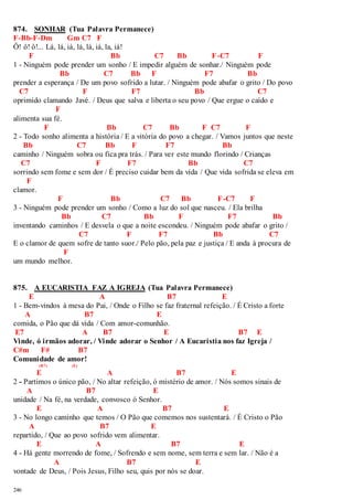 874. SONHAR (Tua Palavra Permanece) 
F-Bb-F-Dm Gm C7 F 
Ô! ô! ô!... Lá, lá, iá, lá, lá, iá, la, iá! 
246 
F Bb C7 Bb F-C7 F 
1 - Ninguém pode prender um sonho / E impedir alguém de sonhar./ Ninguém pode 
Bb C7 Bb F F7 Bb 
prender a esperança / De um povo sofrido a lutar. / Ninguém pode abafar o grito / Do povo 
C7 F F7 Bb C7 
oprimido clamando Javé. / Deus que salva e liberta o seu povo / Que ergue o caído e 
F 
alimenta sua fé. 
F Bb C7 Bb F C7 F 
2 - Todo sonho alimenta a história / E a vitória do povo a chegar. / Vamos juntos que neste 
Bb C7 Bb F F7 Bb 
caminho / Ninguém sobra ou fica pra trás. / Para ver este mundo florindo / Crianças 
C7 F F7 Bb C7 
sorrindo sem fome e sem dor / É preciso cuidar bem da vida / Que vida sofrida se eleva em 
F 
clamor. 
F Bb C7 Bb F-C7 F 
3 - Ninguém pode prender um sonho / Como a luz do sol que nasceu. / Ela brilha 
Bb C7 Bb F F7 Bb 
inventando caminhos / E desvela o que a noite escondeu. / Ninguém pode abafar o grito / 
C7 F F7 Bb C7 
E o clamor de quem sofre de tanto suor./ Pelo pão, pela paz e justiça / E anda à procura de 
F 
um mundo melhor. 
875. A EUCARISTIA FAZ A IGREJA (Tua Palavra Permanece) 
E A B7 E 
1 - Bem-vindos à mesa do Pai, / Onde o Filho se faz fraternal refeição. / É Cristo a forte 
A B7 E 
comida, o Pão que dá vida / Com amor-comunhão. 
E7 A B7 E B7 E 
Vinde, ó irmãos adorar, / Vinde adorar o Senhor / A Eucaristia nos faz Igreja / 
C#m F# B7 
Comunidade de amor! 
(B7) (E) 
E A B7 E 
2 - Partimos o único pão, / No altar refeição, ó mistério de amor. / Nós somos sinais de 
A B7 E 
unidade / Na fé, na verdade, convosco ó Senhor. 
E A B7 E 
3 - No longo caminho que temos / O Pão que comemos nos sustentará. / É Cristo o Pão 
A B7 E 
repartido, / Que ao povo sofrido vem alimentar. 
E A B7 E 
4 - Há gente morrendo de fome, / Sofrendo e sem nome, sem terra e sem lar. / Não é a 
A B7 E 
vontade de Deus, / Pois Jesus, Filho seu, quis por nós se doar. 
 