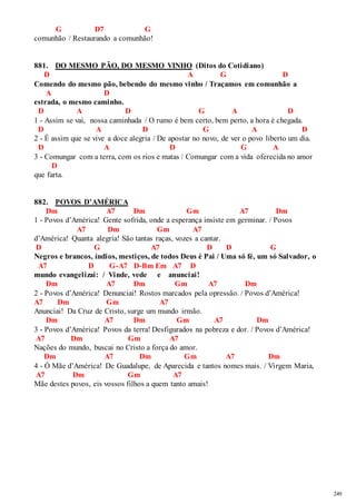 249 
G D7 G 
comunhão / Restaurando a comunhão! 
881. DO MESMO PÃO, DO MESMO VINHO (Ditos do Cotidiano) 
D A G D 
Comendo do mesmo pão, bebendo do mesmo vinho / Traçamos em comunhão a 
A D 
estrada, o mesmo caminho. 
D A D G A D 
1 - Assim se vai, nossa caminhada / O rumo é bem certo, bem perto, a hora é chegada. 
D A D G A D 
2 - É assim que se vive a doce alegria / De apostar no novo, de ver o povo liberto um dia. 
D A D G A 
3 - Comungar com a terra, com os rios e matas / Comungar com a vida oferecida no amor 
D 
que farta. 
882. POVOS D’AMÉRICA 
Dm A7 Dm Gm A7 Dm 
1 - Povos d’América! Gente sofrida, onde a esperança insiste em germinar. / Povos 
A7 Dm Gm A7 
d’América! Quanta alegria! São tantas raças, vozes a cantar. 
D G A7 D D G 
Negros e brancos, índios, mestiços, de todos Deus é Pai / Uma só fé, um só Salvador, o 
A7 D G-A7 D-Bm Em A7 D 
mundo evangelizai: / Vinde, vede e anunciai! 
Dm A7 Dm Gm A7 Dm 
2 - Povos d’América! Denunciai! Rostos marcados pela opressão. / Povos d’América! 
A7 Dm Gm A7 
Anunciai! Da Cruz de Cristo, surge um mundo irmão. 
Dm A7 Dm Gm A7 Dm 
3 - Povos d’América! Povos da terra! Desfigurados na pobreza e dor. / Povos d’América! 
A7 Dm Gm A7 
Nações do mundo, buscai no Cristo a força do amor. 
Dm A7 Dm Gm A7 Dm 
4 - Ó Mãe d’América! De Guadalupe, de Aparecida e tantos nomes mais. / Virgem Maria, 
A7 Dm Gm A7 
Mãe destes povos, eis vossos filhos a quem tanto amais! 
 