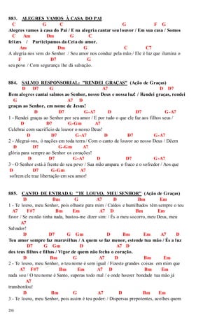 883. ALEGRES VAMOS À CASA DO PAI 
C G C G F G 
Alegres vamos à casa do Pai / E na alegria cantar seu louvor / Em sua casa / Somos 
C Am Dm G C 
felizes / Participamos da Ceia do amor. 
250 
Am Dm G C C7 
A alegria nos vem do Senhor / Seu amor nos conduz pela mão / Ele é luz que ilumina o 
F D7 G 
seu povo / Com segurança lhe dá salvação. 
884. SALMO RESPONSORIAL: "RENDEI GRAÇAS" (Ação de Graças) 
D D7 G A7 D D7 
Bem alegres cantai salmos ao Senhor, nosso Deus e nossa luz! / Rendei graças, rendei 
G A7 D 
graças ao Senhor, em nome de Jesus! 
D D7 G-A7 D D7 G-A7 
1 - Rendei graças ao Senhor por seu amor / E por tudo o que ele faz aos filhos seus / 
D D7 G-Gm A7 
Celebrai com sacrifício de louvor o nosso Deus! 
D D7 G-A7 D D7 G-A7 
2 - Alegrai-vos, ó nações em toda terra / Com o canto de louvor ao nosso Deus / Dêem 
D D7 G-Gm A7 
glória para sempre ao Senhor os corações! 
D D7 G-A7 D D7 G-A7 
3 - O Senhor está à frente do seu povo / Sua mão ampara o fraco e o sofredor / Aos que 
D D7 G-Gm A7 
sofrem ele traz libertação em seu amor! 
885. CANTO DE ENTRADA: "TE LOUVO, MEU SENHOR" (Ação de Graças) 
D Bm G A7 D Bm Em 
1 - Te louvo, meu Senhor, pois olhaste para mim / Caídos e humilhados têm sempre o teu 
A7 F#7 Bm Em A7 D Bm Em 
favor / Se eu não tinha nada, bastou-me dizer sim: / És o meu socorro, meu Deus, meu 
A7 
Salvador! 
D D7 G Gm D Bm Em A7 D 
Teu amor sempre faz maravilhas / A quem se faz menor, estende tua mão / És a luz 
D7 G Gm D A7 D 
dos teus filhos e filhas / Vigor de quem não fecha o coração. 
D Bm G A7 D Bm Em 
2 - Te louvo, meu Senhor, o teu nome é sem igual / Fizeste grandes coisas em mim que 
A7 F#7 Bm Em A7 D Bm Em 
nada sou / O teu nome é Santo, superas todo mal / e onde houver bondade tua mão já 
A7 
transbordou! 
D Bm G A7 D Bm Em 
3 - Te louvo, meu Senhor, pois assim é teu poder: / Dispersas prepotentes, acolhes quem 
 