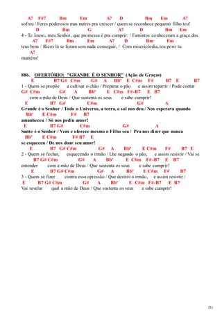 251 
A7 F#7 Bm Em A7 D Bm Em A7 
sofreu / Feres poderosos mas nutres pra crescer / quem se reconhece pequeno filho teu! 
D Bm G A7 D Bm Em 
4 - Te louvo, meu Senhor, que promessa é pra cumprir: / Famintos conheceram a graça dos 
A7 F#7 Bm Em A7 D Bm Em 
teus bens / Ricos lá se foram sem nada conseguir, / Com misericórdia, teu povo tu 
A7 
manténs! 
886. OFERTÓRIO: "GRANDE É O SENHOR" (Ação de Graças) 
E B7 G# C#m G# A Bbº E C#m F# B7 E B7 
1 - Quem se propõe a cultivar o chão / Preparar o pão e assim repartir / Pode contar 
G# C#m G# A Bbº E C#m F#-B7 E B7 
com a mão de Deus / Que sustenta os seus e sabe cumprir! 
E B7 G# C#m G# A 
Grande é o Senhor / Todo o Universo, a terra, o sol nos deu / Nos esperava quando 
Bbº E C#m F# B7 
amanheceu / Só nos pediu amor! 
E B7 G# C#m G# A 
Santo é o Senhor / Vem e oferece mesmo o Filho seu / Pra nos dizer que nunca 
Bbº E C#m F# B7 E 
se esqueceu / De nos doar seu amor! 
E B7 G# C#m G# A Bbº E C#m F# B7 E 
2 - Quem se fechar, esquecendo o irmão / Lhe negando o pão, e assim resistir / Vai se 
B7 G# C#m G# A Bbº E C#m F#-B7 E B7 
entender com a mão de Deus / Que sustenta os seus e sabe cumpr ir! 
E B7 G# C#m G# A Bbº E C#m F# B7 
3 - Quem se fizer contra essa opressão / Que destrói o irmão, e assim resistir / 
E B7 G# C#m G# A Bbº E C#m F#-B7 E B7 
Vai revelar qual a mão de Deus / Que sustenta os seus e sabe cumprir! 
 