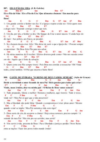 887. EIS O PÃO DA VIDA (J. R. Galvão) 
Am Dm E7 Am Dm E7 
Eis o Pão da Vida / Eis o Pão do Céu / Que alimenta o homem / Em marcha para 
Am 
Deus! 
252 
Am E G C Dm G E7 Am A7 Dm 
1 - Um grande convite o Senhor nos fez / E a Igreja o repete a toda vez / Feliz quem ouve 
G C Dm E7 Dm E7 
e alegre vem / Trazendo consigo o amor que tem. 
Am E G C Dm G E7 Am A7 Dm 
2 - Um dia, por nós, o Senhor se deu / Do Sangue da Cruz o amor nasceu / E ainda hoje ele 
G C Dm E7 Dm E7 
dá vigor / Aos pobres, aos fracos, ao pecador. 
Am E G C Dm G E7 Am A7 Dm 
3 - Se o homem deseja viver feliz / Não deixe de ouvir o que a Igreja diz: / Procure sempre 
G C Dm E7 Dm E7 
se aproximar / Do Deus feito Pão para nos salvar. 
Am E G C Dm G E7 Am A7 Dm G 
4 - Há várias maneiras de O receber / Efeitos diversos pode conter / Não nos suceda comer 
C Dm E7 Dm E7 
em vão / Aquilo que é fonte de salvação. 
Am E G C Dm G E7 Am A7 Dm 
5 - Quem come este Pão sempre viverá / Pois Deus nos convida a ressuscitar / Oh! Vinde 
G C Dm E7 Dm E7 
todos, comei também / O Pão que encerra o Sumo Bem! 
888. CANTO DE ENTRADA "O REINO DE DEUS VAMOS SEMEAR" (Ação de Graças) 
C Am Dm G C Am Dm G 
Desde a eternidade o amor fecundo de meu Pai / Belo paraíso para todos quis criar / 
C7 F G C Am Dm G C 
Vinde, meus irmãos, dou-vos minha paz! / O Reino de Deus vamos semear! 
Am Em F C Am Em F G Am Em 
1 - Tudo preparado, faltava o melhor / Homens e mulheres, aqui vivereis / Tudo é vosso, 
F C F Dm G C 
vinde ver! / Meu Pai só quer que a vida preserveis! 
Am Em F C Am Em F G Am 
2 - Mas a liberdade não pode faltar / Quando o compromisso é viver pleno amor / Mesmo 
Em F C F Dm G C 
quando o mal se impõe / Meu Pai sustenta a vida com vigor! 
Am Em F C Am Em F G Am 
3 - Deus ouviu do céu, do seu povo o clamor / Hoje estou convosco, preciso cumprir / A 
Em F C F Dm G C 
vontade do meu Pai / Não vim pra ser servidor, mas servir! 
Am Em F C Am Em F G Am Em 
4 - Vim servir à vida, presente de Deus / Paz e liberdade e justiça e perdão / Novo Reino 
F C F Dm G C 
entre as nações / Fazer dos povos todos mundo irmão! 
 