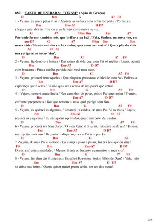 253 
889. CANTO DE ENTRADA: "VEJAM" (Ação de Graças) 
D Bm G A7 F# 
1 - Vejam, eu andei pelas vilas / Apontei as saídas como o Pai me pediu / Portas, eu 
Bm Em-A7 D D7 
cheguei para abri-las / Eu curei as feridas como nunca se viu. 
G A7 F#m Bm Em A7 
Por onde formos também nós, que brilhe a tua luz! / Fala, Senhor, na nossa voz, em 
Am-D7 G A7 F#m Bm Em 
nossa vida / Nosso caminho então conduz, queremos ser assim! / Que o pão da vida 
A7 D A7 
nos revigore no nosso 'sim'. 
D Bm G A7 F# 
2 - Vejam, fiz de novo a leitura / Das raízes da vida que meu Pai vê melhor / Luzes, acendi 
Bm Em-A7 D D7 
com brandura / Para a ovelha perdida não medi meu suor. 
D Bm G A7 F# 
3 - Vejam, procurei bem aqueles / Que ninguém procurava e falei de meu Pai / Pobres, a 
Bm Em-A7 D D7 
esperança que é deles / Eu não quis ver escrava de um poder que retrai. 
D Bm G A7 F# 
4 – Vejam, semeei consciência / Nos caminhos do povo, pois o Pai quer assim / Tramas, 
Bm Em-A7 D D7 
enfrentei prepotência / Dos que temem o novo qual perigo sem fim. 
D Bm G A7 F# 
5 - Vejam, eu quebrei as algemas, / Levantei os caídos, do meu Pai fui as mãos / Laços, 
Bm Em-A7 D D7 
recusei os esquemas / Eu não quero oprimidos, quero um povo de irmãos. 
D Bm G A7 F# 
6 - Vejam, procurei ser bem claro: / O meu Reino é diverso, não precisa de rei! / Tronos, 
Bm Em-A7 D D7 
outro jeito mais raro / De juntar o disperso, o meu Pai tem por Lei. 
D Bm G A7 
7 -Vejam, do meu Pai a vontade / Eu cumpri passo a passo, foi pra isso que eu vim / 
F# Bm Em-A7 D D7 
Dores, enfrentei a maldade, / Mesmo frente ao fracasso eu mantive o meu 'sim'. 
D Bm G A7 F# 
8 - Vejam, fui além das fronteiras, / Espalhei Boa-nova: todos filhos de Deus! / Vida, não 
Bm Em-A7 D D7 
se deixe nas beiras / Quem quiser maior prova venha ser um dos meus! 
 