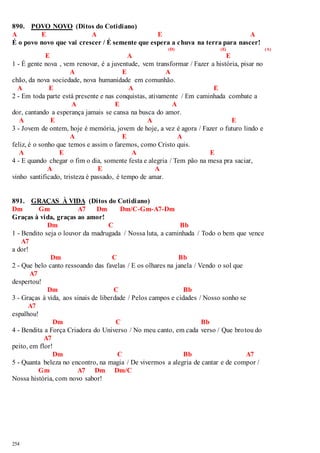 890. POVO NOVO (Ditos do Cotidiano) 
A E A E A 
É o povo novo que vai crescer / É semente que espera a chuva na terra para nascer! 
254 
(D) (E) (A) 
E A E 
1 - É gente nova , vem renovar, é a juventude, vem transformar / Fazer a história, pisar no 
A E A 
chão, da nova sociedade, nova humanidade em comunhão. 
A E A E 
2 - Em toda parte está presente e nas conquistas, ativamente / Em caminhada combate a 
A E A 
dor, cantando a esperança jamais se cansa na busca do amor. 
A E A E 
3 - Jovem de ontem, hoje é memória, jovem de hoje, a vez é agora / Fazer o futuro lindo e 
A E A 
feliz, é o sonho que temos e assim o faremos, como Cristo quis. 
A E A E 
4 - E quando chegar o fim o dia, somente festa e alegria / Tem pão na mesa pra saciar, 
A E A 
vinho santificado, tristeza é passado, é tempo de amar. 
891. GRAÇAS À VIDA (Ditos do Cotidiano) 
Dm Gm A7 Dm Dm/C-Gm-A7-Dm 
Graças à vida, graças ao amor! 
Dm C Bb 
1 - Bendito seja o louvor da madrugada / Nossa luta, a caminhada / Todo o bem que vence 
A7 
a dor! 
Dm C Bb 
2 - Que belo canto ressoando das favelas / E os olhares na janela / Vendo o sol que 
A7 
despertou! 
Dm C Bb 
3 - Graças à vida, aos sinais de liberdade / Pelos campos e cidades / Nosso sonho se 
A7 
espalhou! 
Dm C Bb 
4 - Bendita a Força Criadora do Universo / No meu canto, em cada verso / Que brotou do 
A7 
peito, em flor! 
Dm C Bb A7 
5 - Quanta beleza no encontro, na magia / De vivermos a alegria de cantar e de compor / 
Gm A7 Dm Dm/C 
Nossa história, com novo sabor! 
 