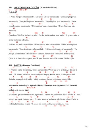 255 
892. AO MENOS UMA CANÇÃO (Ditos do Cotidiano) 
G A7 D7-G-D7 
Ô, ô, ô, ô! 
G C D7 
1 - Uma flor para a humanidade / Um amor salva a humanidade / Uma canção para a 
G C G 
humanidade / Um perdão para a humanidade / Uma lágrima pela humanidade / Uma 
C D7 G C 
verdade para a humanidade / Um presente para a humanidade / É um futuro de paz, 
G 
liberdade. 
G Em C Am D7 
Quando o ódio fere ainda o coração / E a dor ainda oprime uma nação / A gente canta, a 
G 
gente implora a salvação. 
G C D7 
2 - Uma luz para a humanidade / Uma certeza para a humanidade / Mais beleza para a 
G C G 
humanidade / Um desejo para a humanidade. / Novos sonhos para a humanidade / De 
C D7 G C G 
justiça, solidariedade / Nossas mãos farão da humanidade / Universo de felicidade. 
Em C D7 G 
Quem tem fome chora e pede pão / E para fome de amor / Só o amor é ceia, é pão. 
893. PORVIR (Ditos do Cotidiano) 
D A G D A G 
1 - Vamos cantar novamente, vamos dar as mãos / Viver de novo a utopia, o desejo de 
D A G D A G D 
lutar / De refazer a história, de recomeçar / Traga a poesia, a arte, o coração / E se é 
A G D D A G D 
fantasia, no depois terá razão. / Hoje somamos forças, cultivamos nosso chão. 
(A) (G) (A) (D) 
G D 
Vem cantar com alegria o porvir / Dizer: liberdade, vem logo sorrir! / Liberdade 
A D G-D-A 
amiga, vem morar aqui! 
D A G D A G D 
2 - Mesmo que as estruturas nos digam não / Jamais nos calaremos, nossa voz no ar / Será 
A G D A G D 
sempre apelos de justiça e paz / O canto, a dança, as flores, o brilho no olhar / É viva a 
A G D D A G D 
certeza, harmonia e beleza / É sonho em caminhada, para a vida que virá. 
(A) (G) (A) (D) 
 