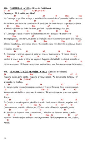 894. PARTILHAR A VIDA (Ditos do Cotidiano) 
D A7 D G-D-A7-D-A7 
Comungar, êê, é a vida partilhar! 
256 
D G A7 D Bm Em 
1 - Comungar é partilhar a força, o trabalho feito em mutirão / Comunhão é vida a serviço 
A7 D G A7 
do Reino de paz ainda em construção / É participar da festa, do tudo o que resta, é juntar 
D Bm Em A7 D 
as mãos / Reunidos ao redor da mesa, partilhar riqueza do abraço e do pão. 
D G A7 D Bm 
2 - Comungar é estar solidário à luta firmada em prol da nação / É andar com 
Em A7 D G 
desempregados, sem-terra, migrante, é estender a mão / É somar com quem está lutando, 
A7 D Bm Em A7 
à frente marchando, apressando a hora / Recriando o que fora desfeito: a justiça, o direito, 
D 
refazendo a história. 
D G A7 D Bm 
3 - Comungar é apertar o passo, é juntar os braços, fazer romaria / É cantar e tocar o 
Em A7 D G A7 
tambor, é vencer a dor e vibrar de alegria / Repartir a felicidade, o calor da amizade, o 
D Bm Em A7 D 
encontro, o prazer / É buscar sempre um motivo forte: uma flor, um amor que faça reviver. 
895. REPARTE O PÃO, REPARTE A VIDA (Ditos do Cotidiano) 
D Bm Em A7 G 
Reparte o pão, povo santo / Reparte a vida, o amor / Na mesa santa fartura, / O 
A7 D G-D-A7 
alimento é o Senhor. 
D A7 D A7 D 
1 - Vamos juntar nossas forças pra construir, / O novo Reino de Deus já começa aqui / 
G D Em G D A7 
Vamos unir o trabalho, a esperança é a certeza / De ver o tempo de graça que a gente 
D 
deseja. 
D A7 D A7 D 
2 - Quando a terra for partida, do chão brotará / Justiça como alimento ao pobre virá / 
G D Em G D A7 D 
Queremos casa, comida, salário e paz / Venha a nós a liberdade, opressão jamais. 
D A7 D A7 
3 - Bendito os frutos da terra, o trabalhador, / Malditos os frutos da morte, o poder 
D G D Em G D A7 
opressor / Bendita seja a mulher e sua força também / Pelos pequenos na luta, Aleluia, 
D 
Amém. 
 