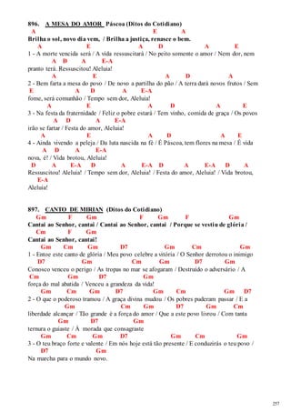 257 
896. A MESA DO AMOR Páscoa (Ditos do Cotidiano) 
A E A 
Brilha o sol, novo dia vem, / Brilha a justiça, renasce o bem. 
A E A D A E 
1 - A morte vencida será / A vida ressuscitará / No peito somente o amor / Nem dor, nem 
A D A E-A 
pranto terá. Ressuscitou! Aleluia! 
A E A D A 
2 - Bem farta a mesa do povo / De novo a partilha do pão / A terra dará novos frutos / Sem 
E A D A E-A 
fome, será comunhão / Tempo sem dor, Aleluia! 
A E A D A E 
3 - Na festa da fraternidade / Feliz o pobre estará / Tem vinho, comida de graça / Os povos 
A D A E-A 
irão se fartar / Festa do amor, Aleluia! 
A E A D A E 
4 - Ainda vivendo a peleja / Da luta nascida na fé / É Páscoa, tem flores na mesa / É vida 
A D A E-A 
nova, é! / Vida brotou, Aleluia! 
D A E-A D A E-A D A E-A D A 
Ressuscitou! Aleluia! / Tempo sem dor, Aleluia! / Festa do amor, Aleluia! / Vida brotou, 
E-A 
Aleluia! 
897. CANTO DE MIRIAN (Ditos do Cotidiano) 
Gm F Gm F Gm F Gm 
Cantai ao Senhor, cantai / Cantai ao Senhor, cantai / Porque se vestiu de glória / 
Cm F Gm 
Cantai ao Senhor, cantai! 
Gm Cm Gm D7 Gm Cm Gm 
1 - Entoe este canto de glória / Meu povo celebre a vitória / O Senhor derrotou o inimigo 
D7 Gm Cm Gm D7 Gm 
Conosco venceu o perigo / As tropas no mar se afogaram / Destruído o adversário / A 
Cm Gm D7 Gm 
força do mal abatida / Venceu a grandeza da vida! 
Gm Cm Gm D7 Gm Cm Gm D7 
2 - O que o poderoso tramou / A graça divina mudou / Os pobres puderam passar / E a 
Gm Cm Gm D7 Gm Cm 
liberdade alcançar / Tão grande é a força do amor / Que a este povo livrou / Com tanta 
Gm D7 Gm 
ternura o guiaste / À morada que consagraste 
Gm Cm Gm D7 Gm Cm Gm 
3 - O teu braço forte e valente / Em nós hoje está tão presente / E conduzirás o teu povo / 
D7 Gm 
Na marcha para o mundo novo. 
 