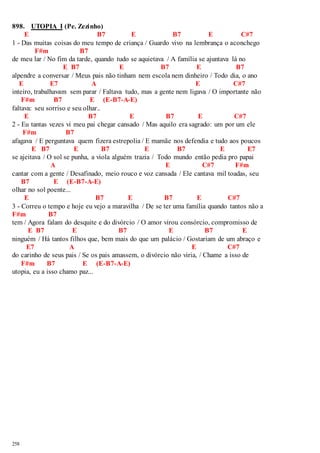 898. UTOPIA I (Pe. Zezinho) 
258 
E B7 E B7 E C#7 
1 - Das muitas coisas do meu tempo de criança / Guardo vivo na lembrança o aconchego 
F#m B7 
de meu lar / No fim da tarde, quando tudo se aquietava / A família se ajuntava lá no 
E B7 E B7 E B7 
alpendre a conversar / Meus pais não tinham nem escola nem dinheiro / Todo dia, o ano 
E E7 A E C#7 
inteiro, trabalhavam sem parar / Faltava tudo, mas a gente nem ligava / O importante não 
F#m B7 E (E-B7-A-E) 
faltava: seu sorriso e seu olhar.. 
E B7 E B7 E C#7 
2 - Eu tantas vezes vi meu pai chegar cansado / Mas aquilo era sagrado: um por um ele 
F#m B7 
afagava / E perguntava quem fizera estrepolia / E mamãe nos defendia e tudo aos poucos 
E B7 E B7 E B7 E E7 
se ajeitava / O sol se punha, a viola alguém trazia / Todo mundo então pedia pro papai 
A E C#7 F#m 
cantar com a gente / Desafinado, meio rouco e voz cansada / Ele cantava mil toadas, seu 
B7 E (E-B7-A-E) 
olhar no sol poente... 
E B7 E B7 E C#7 
3 - Correu o tempo e hoje eu vejo a maravilha / De se ter uma família quando tantos não a 
F#m B7 
tem / Agora falam do desquite e do divórcio / O amor virou consórcio, compromisso de 
E B7 E B7 E B7 E 
ninguém / Há tantos filhos que, bem mais do que um palácio / Gostariam de um abraço e 
E7 A E C#7 
do carinho de seus pais / Se os pais amassem, o divórcio não viria, / Chame a isso de 
F#m B7 E (E-B7-A-E) 
utopia, eu a isso chamo paz... 
 