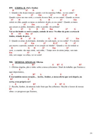 259 
899. UTOPIA II (Sol e Sonho) 
D A7 D G D A7 
1 - Quando o dia da paz renascer, quando o sol da esperança brilhar, eu vou cantar! / 
Em A7 Em A7 D A7 D 
Quando o povo nas ruas sorrir, e a roseira de novo florir, eu vou cantar! / Quando as cercas 
A7 D G D A7 Em 
caírem no chão, quando as mesas se encherem de pão, eu vou cantar! / Quando os muros 
A7 Em A7 D 
que cercam os jardins, destruídos, então os jasmins vão perfumar! 
D A7 G D F# Bm A7 G 
Vai ser tão bonito se ouvir a canção, cantada de novo / No olhar da gente a certeza de 
D F# Bm A7 
irmãos, reinado do povo. 
D A7 D G D A7 Em 
2 - Quando as armas da destruição, destruídas em cada nação, eu vou sonhar! / E o decreto 
A7 Em A7 D A7 D A7 
que encerra a opressão, assinado só no coração vai triunfar! / Quando a voz da verdade se 
D G D A7 Em A7 
ouvir, e a mentira não mais existir, será enfim, / Tempo novo de eterna justiça, sem mais 
Em A7 D 
ódio, sem sangue ou cobiça, vai ser assim! 
900. OFERTAS SINGELAS Ofertas 
E B7 E B7 E B7 
1 - Ofertas singelas, pão e vinho sobre a mesa colocamos / Sinal do trabalho que fizemos e 
E 
aqui depositamos, 
A B7 A E 
É teu também nosso coração... Aceita , Senhor, a nossa oferta que será depois, na 
B7 E 
certa, o teu próprio ser! 
E B7 E B7 E 
2 - Recebe, Senhor, da natureza todo fruto que lhe colhemos / Recebe o louvor de nossas 
B7 E 
obras e o progresso que fizemos, 
 