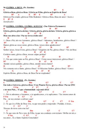 96. GLÓRIA A DEUS (Pe. Zezinho) 
E B7 E 
Glória a Deus, glória a Deus / Glória ao Filho, glória ao Espírito de Deus! 
26 
B7 A E B7 E B7 A 
Glória ao Pai criador, glória ao Filho Redentor./ Glória a Deus, Deus de amor / Santo e 
E B7 E 
Santificador. 
97. GLÓRIA, GLÓRIA, GLÓRIA ALELUIA! (Tua Palavra Permanece) 
D A7 D D7 
Glória, glória, glória aleluia / Glória, glória, glória aleluia / Glória, glória, glória a 
G D A7 D 
Deus nos altos céus / Paz na terra a todos nós! 
D A A7 D 
1 - Deus e Pai, nós vos louvamos, glória a Deus! / Adoramos, bendizemos, glória a Deus! / 
D7 G D A7 D 
Damos glória ao vosso nome, glória a Deus, vossos dons agradecemos! 
D A A7 D D7 
Senhor nosso, Jesus Cristo, glória a Deus! / Unigênito do Pai, glória a Deus! / Vós de Deus 
G D A7 D 
Cordeiro santo, glória a Deus, nossas culpas perdoai! 
D A A7 D 
2 - Vós que estais junto ao Pai, glória a Deus! / Como nosso intercessor, glória a Deus! / 
D7 G D A7 D 
Atendei nossos pedidos, glória a Deus, atendei nosso clamor! 
D A A7 D D7 
Vós somente sois o Santo, glória a Deus! / O Altíssimo Senhor, glória a Deus! / Com o 
G D A7 D 
Espírito Divino, glória a Deus, de Deus Pai no resplendor! 
98. GLÓRIA SIDERAL (Pe. Zezinho) 
C Dm G7 C C7 
Em todo o Universo, glória a Deus / E no Planeta Terra, glória a Deus / Paz na ONU 
F Fm C F7 C 
e no meu País... / E que a humanidade seja mais feliz! 
C Dm G7 C C7 
1 - Nós te adoramos e louvamos, e te agradecemos, e te suplicamos / Teu imenso amor de 
F Fm C G7 C 
Pai... vai nos ensinar a cultivar a paz! 
C Dm G7 C C7 F Fm 
2 - Tu que és o Filho de Deus vivo, tu que tens poder e majestade / Piedade, ó Jesus... 
C G7 C 
Tira-nos da treva com a tua luz! 
C Dm G7 C C7 
3 - Tu que vens do Pai e vens do Filho, tu que nos conduzes com ternura / Brilhe em nós o 
F Fm C G7 C 
teu amor... És o Santo Espírito Consolador! 
 