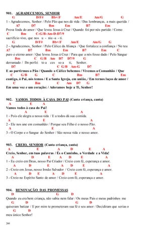 901. AGRADECEMOS, SENHOR 
260 
G D/F# Bb+/F Am/E Am/G G 
1 - Agradecemos, Senhor / Pelo Pão que nos dá vida / Das lembranças, a mais querida / 
A7 D7 Bm Em B7 Em 
Prova linda do amor / Que levou Jesus à Cruz / Quando foi por nós partido / Como 
C Bm C-G/B-Am-D-D7/9 
sacrifício vivo, que nos u - niu -a - ti. 
G D/F# Bb+/F Am/E Am/G G 
2 - Agradecemos, Senhor / Pelo Cálice da Aliança / Que fortalece a confiança / No teu 
A7 D7 Bm Em B7 Em C 
puro e eterno amor / Que levou Jesus à Cruz / Para que a nós fosse dado / Pelo Sangue 
Bm C G/B Am D7 D7/9 G 
derramado / Do perfei to a ces so a ti, Senhor. 
D7 C G/B Am-G D7 
E ao partirmos o Pão / Quando o Cálice bebemos / Vivemos a Comunhão / Que 
C G/B G C Bm B7 Em 
contigo, ó Pai, nós temos / E a Santa Igreja, em união, / Em ternos laços de amor / 
C Bm C Am D7 G 
Em uma voz e um coração: / Adoramos hoje a Ti, Senhor! 
902. VAMOS TODOS À CASA DO PAI (Canta criança, canta) 
A E A 
Vamos todos à casa do Pai! 
A E A 
1 - Pois ele alegra a nossa vida / E a todos dá sua comida. 
A E A 
2 - Ele nos une em comunhão / Porque seu Filho é o nosso Pão. 
A E A 
3 - O Corpo e o Sangue do Senhor / São nossa vida e nosso amor. 
903. CREIO, SENHOR (Canta criança, canta) 
A E A D E A 
Creio, Senhor, em tuas palavras / És o Caminho, a Verdade e a Vida! 
A D E A D E A 
1 - Eu creio em Deus, nosso Pai Criador / Creio com fé, esperança e amor. 
A D E A D E A 
2 - Creio em Jesus, nosso Irmão Salvador / Creio com fé, esperança e amor. 
A D E A D E A 
3 - Creio no Espírito Santo de amor / Creio com fé, esperança e amor. 
904. RENOVAÇÃO DAS PROMESSAS 
D G D 
Quando eu era bem criança, não sabia nem falar / Os meus Pais e meus padrinhos me 
G D G D 
quiseram batizar / E por mim te prometeram sua fé e seu amor / Decidiram que serias o 
G D 
meu único Senhor! 
 