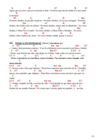 261 
G D A7 D A7 
Agora que já cresci e posso eu mesmo te falar / Confesso que decidi minha fé e meu amor 
D 
te declarar: 
D7 G A7 D Bm 
Prometo, Senhor, ao pecado renunciar / Prometo, Senhor, só a ti me consagrar / Prometo, 
Em A7 D D7 
Senhor, dos irmãos não me afastar / Prometo, Senhor, nunca mais te abandonar / Eu creio, 
G A7 D Bm 
Senhor, ó Deus Pai e Criador / Eu creio, Senhor, ó Deus Filho e Salvador / Eu creio, 
Em A7 G D 
Senhor, Deus Espírito de Amor / Eu creio, Senhor, dando graças e louvor! 
905. VIVER É ENCONTRAR-SE (Viver é encontrar-se) 
C G7 C Em Am Dm G7 
1 - Juntos, bem presentes estamos / E na fé celebramos nosso encontro com Deus e Senhor 
F G7 C Am Dm G7 C-G7 C 
/ Temos uma história da vida, seja alegre ou sofrida / Tudo canta em sincero louvor. 
C7 F C G7 C F C G7 
Viver é encontrar-se com Deus, com os irmãos / No encontro com o mundo, está 
C 
nossa missão. 
G7 C G7 C Em Am Dm G7 
2 - Gestos, todo o bem que fazemos / Nesta hora trazemos num encontro de fé, / Gratidão, 
F G7 C Am Dm G7 C G7 
passos, nos caminhos que andamos / Para Deus orientamos como um povo que quer ser 
C 
irmão. 
G7 C G7 C Em Am Dm G7 
3 - Tempo ocupado na lida, a serviço da vida / Corresponde ao que Deus quer de nós / 
F G7 C Am Dm G7 C-G7 C 
Sonhos de um mundo fraterno / Só o amor que é eterno, pode nos garantir e nos dar. 
 
