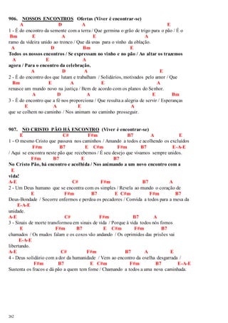 906. NOSSOS ENCONTROS Ofertas (Viver é encontrar-se) 
262 
A D A E 
1 - É do encontro da semente com a terra / Que germina o grão de trigo para o pão / É o 
Bm E A E A 
ramo da videira unido ao tronco / Que dá uvas para o vinho da oblação. 
A D Bm E 
Todos os nossos encontros / Se expressam no vinho e no pão / Ao altar os trazemos 
A E A 
agora / Para o encontro da celebração. 
A D A E 
2 - É do encontro dos que lutam e trabalham / Solidários, motivados pelo amor / Que 
Bm E A E A 
renasce um mundo novo na justiça / Bem de acordo com os planos do Senhor. 
A D A E Bm 
3 - É do encontro que a fé nos proporciona / Que resulta a alegria de servir / Esperanças 
E A E A 
que se colhem no caminho / Nos animam no caminho prosseguir. 
907. NO CRISTO PÃO HÁ ENCONTRO (Viver é encontrar-se) 
E C# F#m B7 A E 
1 - O mesmo Cristo que passava nos caminhos / Amando a todos e acolhendo os excluídos 
F#m B7 E C#m F#m B7 E-A-E 
/ Aqui se encontra neste pão que recebemos / É seu desejo que vivamos sempre unidos. 
F#m B7 E B7 
No Cristo Pão, há encontro e acolhida / Nos animando a um novo encontro com a 
E 
vida! 
A-E C# F#m B7 A 
2 - Um Deus humano que se encontra com os simples / Revela ao mundo o coração de 
E F#m B7 E C#m F#m B7 
Deus-Bondade / Socorre enfermos e perdoa os pecadores / Convida a todos para a mesa da 
E-A-E 
unidade. 
A-E C# F#m B7 A 
3 - Sinais de morte transformou em sinais de vida / Porque à vida todos nós fomos 
E F#m B7 E C#m F#m B7 
chamados / Os mudos falam e os coxos vão andando / Os oprimidos das prisões vai 
E-A-E 
libertando. 
A-E C# F#m B7 A E 
4 - Deus solidário com a dor da humanidade / Vem ao encontro da ovelha desgarrada / 
F#m B7 E C#m F#m B7 E-A-E 
Sustenta os fracos e dá pão a quem tem fome / Chamando a todos a uma nova caminhada. 
 