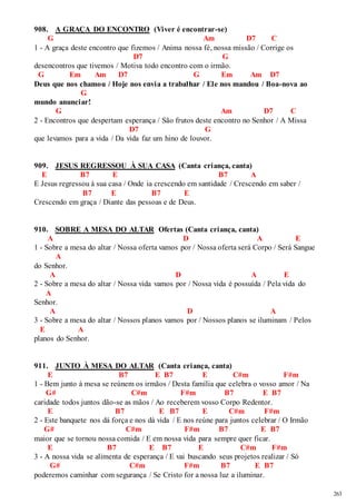 263 
908. A GRAÇA DO ENCONTRO (Viver é encontrar-se) 
G Am D7 C 
1 - A graça deste encontro que fizemos / Anima nossa fé, nossa missão / Corrige os 
D7 G 
desencontros que tivemos / Motiva todo encontro com o irmão. 
G Em Am D7 G Em Am D7 
Deus que nos chamou / Hoje nos envia a trabalhar / Ele nos mandou / Boa-nova ao 
G 
mundo anunciar! 
G Am D7 C 
2 - Encontros que despertam esperança / São frutos deste encontro no Senhor / A Missa 
D7 G 
que levamos para a vida / Da vida faz um hino de louvor. 
909. JESUS REGRESSOU À SUA CASA (Canta criança, canta) 
E B7 E B7 A 
E Jesus regressou à sua casa / Onde ia crescendo em santidade / Crescendo em saber / 
B7 E B7 E 
Crescendo em graça / Diante das pessoas e de Deus. 
910. SOBRE A MESA DO ALTAR Ofertas (Canta criança, canta) 
A D A E 
1 - Sobre a mesa do altar / Nossa oferta vamos por / Nossa oferta será Corpo / Será Sangue 
A 
do Senhor. 
A D A E 
2 - Sobre a mesa do altar / Nossa vida vamos por / Nossa vida é possuída / Pela vida do 
A 
Senhor. 
A D A 
3 - Sobre a mesa do altar / Nossos planos vamos por / Nossos planos se iluminam / Pelos 
E A 
planos do Senhor. 
911. JUNTO À MESA DO ALTAR (Canta criança, canta) 
E B7 E B7 E C#m F#m 
1 - Bem junto à mesa se reúnem os irmãos / Desta família que celebra o vosso amor / Na 
G# C#m F#m B7 E B7 
caridade todos juntos dão-se as mãos / Ao receberem vosso Corpo Redentor. 
E B7 E B7 E C#m F#m 
2 - Este banquete nos dá força e nos dá vida / E nos reúne para juntos celebrar / O Irmão 
G# C#m F#m B7 E B7 
maior que se tornou nossa comida / E em nossa vida para sempre quer ficar. 
E B7 E B7 E C#m F#m 
3 - A nossa vida se alimenta de esperança / E vai buscando seus projetos realizar / Só 
G# C#m F#m B7 E B7 
poderemos caminhar com segurança / Se Cristo for a nossa luz a iluminar. 
 