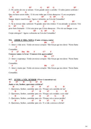 265 
G D7 G D7 G D7 
2 - Os cachos de uva se uniram / Com grande amor e carinho / E todos juntos sentiram / 
G D7 G C 
Que era bom serem vinho / E foi este vinho que Cristo abençoou / E em seu próprio 
D7 G D7 G D7 G 
Sangue depois transformou / Agora é alimento, na Ceia da Comunhão! 
G D7 G D7 G D7 
3 - Se as nossas vidas sentirem / O grande amor dos irmãos / E na amizade se unirem / Um 
G D7 G C D7 
povo bom formarão / E foi este povo que Cristo abençoou / Por ele seu Sangue e seu 
G D7 G D7 G 
Corpo entregou! / Agora o alimenta na Ceia da Comunhão! 
916. AMOR E VIDA NOVA (Canta criança, canta) 
F Bb C7 
1 - Amor e vida nova / Estão em nosso coração / São forças que nos deste / Nesta Santa 
F 
Comunhão. 
F A7 Dm Bb F C7 F 
Conosco vamos te levar / Conosco irás agora andar! 
F Bb C7 
2 - Amor e esperança / Estão em nosso coração / São forças que nos deste / Nesta Santa 
F 
Comunhão. 
F Bb C7 
3 - Amor e muita paz / Estão em nosso coração / São forças que nos deste / Nesta Santa 
F 
Comunhão. 
917. JUNTO A VÓS, SENHOR (Viver é encontrar-se) 
D A7 D G A7 D 
Junto a vós, Senhor, queremos celebrar! 
D A7 D A7 G D 
1 - Queremos, Senhor, caminhar para vós / Porque sois caminho de luz! 
D A7 D A7 G D 
2 - Queremos, Senhor, caminhar para vós / Porque sois verdade e sois vida! 
D A7 D A7 G D 
3 - Queremos, Senhor, caminhar para vós / Porque sois o nosso perdão! 
D A7 D A7 G D 
4 - Queremos, Senhor, caminhar para vós / E a vida convosco ofertar! 
 