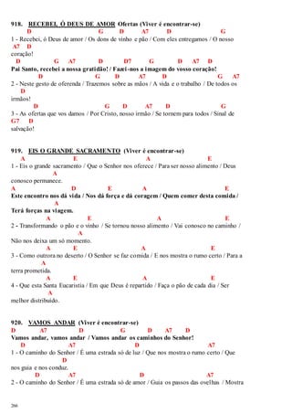 918. RECEBEI, Ó DEUS DE AMOR Ofertas (Viver é encontrar-se) 
266 
D G D A7 D G 
1 - Recebei, ó Deus de amor / Os dons de vinho e pão / Com eles entregamos / O nosso 
A7 D 
coração! 
D G A7 D D7 G D A7 D 
Pai Santo, recebei a nossa gratidão! / Fazei -nos a imagem do vosso coração! 
D G D A7 D G A7 
2 - Neste gesto de oferenda / Trazemos sobre as mãos / A vida e o trabalho / De todos os 
D 
irmãos! 
D G D A7 D G 
3 - As ofertas que vos damos / Por Cristo, nosso irmão / Se tornem para todos / Sinal de 
G7 D 
salvação! 
919. EIS O GRANDE SACRAMENTO (Viver é encontrar-se) 
A E A E 
1 - Eis o grande sacramento / Que o Senhor nos oferece / Para ser nosso alimento / Deus 
A 
conosco permanece. 
A D E A E 
Este encontro nos dá vida / Nos dá força e dá coragem / Quem comer desta comida / 
A 
Terá forças na viagem. 
A E A E 
2 - Transformando o pão e o vinho / Se tornou nosso alimento / Vai conosco no caminho / 
A 
Não nos deixa um só momento. 
A E A E 
3 - Como outrora no deserto / O Senhor se faz comida / E nos mostra o rumo certo / Para a 
A 
terra prometida. 
A E A E 
4 - Que esta Santa Eucaristia / Em que Deus é repartido / Faça o pão de cada dia / Ser 
A 
melhor distribuído. 
920. VAMOS ANDAR (Viver é encontrar-se) 
D A7 D G D A7 D 
Vamos andar, vamos andar / Vamos andar os caminhos do Senhor! 
D A7 D A7 
1 - O caminho do Senhor / É uma estrada só de luz / Que nos mostra o rumo certo / Que 
D 
nos guia e nos conduz. 
D A7 D A7 
2 - O caminho do Senhor / É uma estrada só de amor / Guia os passos das ovelhas / Mostra 
 